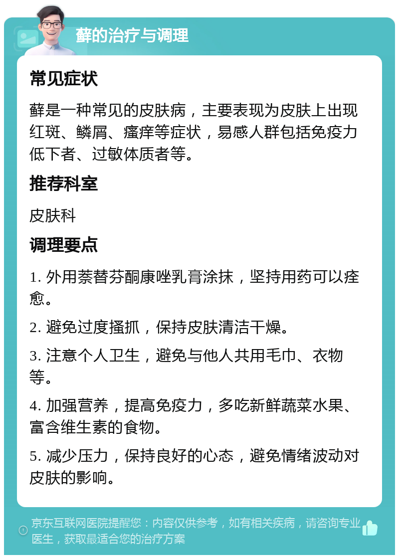 藓的治疗与调理 常见症状 藓是一种常见的皮肤病，主要表现为皮肤上出现红斑、鳞屑、瘙痒等症状，易感人群包括免疫力低下者、过敏体质者等。 推荐科室 皮肤科 调理要点 1. 外用萘替芬酮康唑乳膏涂抹，坚持用药可以痊愈。 2. 避免过度搔抓，保持皮肤清洁干燥。 3. 注意个人卫生，避免与他人共用毛巾、衣物等。 4. 加强营养，提高免疫力，多吃新鲜蔬菜水果、富含维生素的食物。 5. 减少压力，保持良好的心态，避免情绪波动对皮肤的影响。