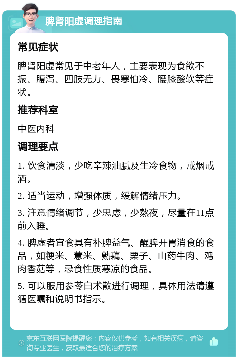 脾肾阳虚调理指南 常见症状 脾肾阳虚常见于中老年人，主要表现为食欲不振、腹泻、四肢无力、畏寒怕冷、腰膝酸软等症状。 推荐科室 中医内科 调理要点 1. 饮食清淡，少吃辛辣油腻及生冷食物，戒烟戒酒。 2. 适当运动，增强体质，缓解情绪压力。 3. 注意情绪调节，少思虑，少熬夜，尽量在11点前入睡。 4. 脾虚者宜食具有补脾益气、醒脾开胃消食的食品，如粳米、薏米、熟藕、栗子、山药牛肉、鸡肉香菇等，忌食性质寒凉的食品。 5. 可以服用参苓白术散进行调理，具体用法请遵循医嘱和说明书指示。