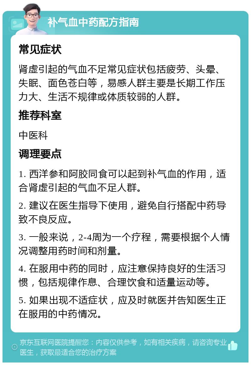 补气血中药配方指南 常见症状 肾虚引起的气血不足常见症状包括疲劳、头晕、失眠、面色苍白等，易感人群主要是长期工作压力大、生活不规律或体质较弱的人群。 推荐科室 中医科 调理要点 1. 西洋参和阿胶同食可以起到补气血的作用，适合肾虚引起的气血不足人群。 2. 建议在医生指导下使用，避免自行搭配中药导致不良反应。 3. 一般来说，2-4周为一个疗程，需要根据个人情况调整用药时间和剂量。 4. 在服用中药的同时，应注意保持良好的生活习惯，包括规律作息、合理饮食和适量运动等。 5. 如果出现不适症状，应及时就医并告知医生正在服用的中药情况。