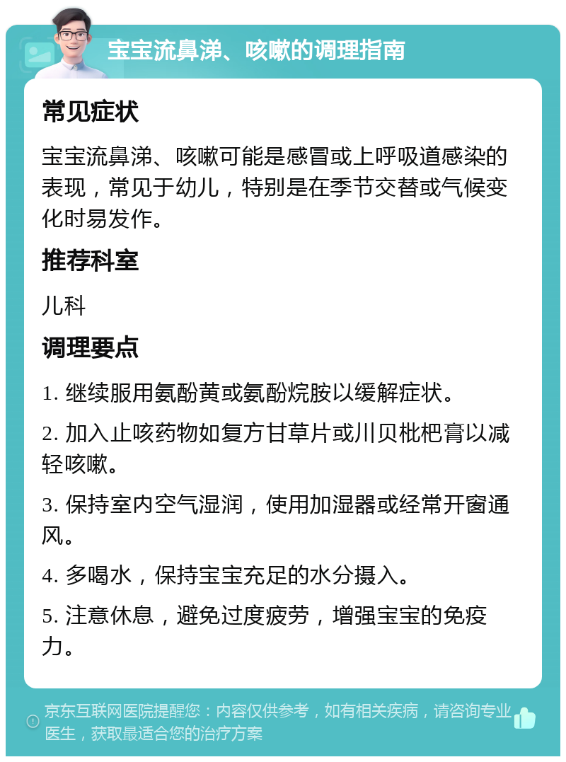 宝宝流鼻涕、咳嗽的调理指南 常见症状 宝宝流鼻涕、咳嗽可能是感冒或上呼吸道感染的表现，常见于幼儿，特别是在季节交替或气候变化时易发作。 推荐科室 儿科 调理要点 1. 继续服用氨酚黄或氨酚烷胺以缓解症状。 2. 加入止咳药物如复方甘草片或川贝枇杷膏以减轻咳嗽。 3. 保持室内空气湿润，使用加湿器或经常开窗通风。 4. 多喝水，保持宝宝充足的水分摄入。 5. 注意休息，避免过度疲劳，增强宝宝的免疫力。