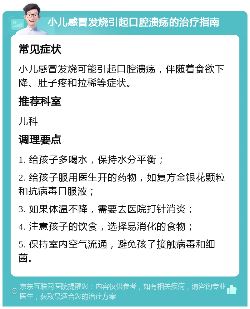 小儿感冒发烧引起口腔溃疡的治疗指南 常见症状 小儿感冒发烧可能引起口腔溃疡，伴随着食欲下降、肚子疼和拉稀等症状。 推荐科室 儿科 调理要点 1. 给孩子多喝水，保持水分平衡； 2. 给孩子服用医生开的药物，如复方金银花颗粒和抗病毒口服液； 3. 如果体温不降，需要去医院打针消炎； 4. 注意孩子的饮食，选择易消化的食物； 5. 保持室内空气流通，避免孩子接触病毒和细菌。