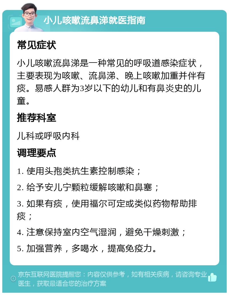 小儿咳嗽流鼻涕就医指南 常见症状 小儿咳嗽流鼻涕是一种常见的呼吸道感染症状，主要表现为咳嗽、流鼻涕、晚上咳嗽加重并伴有痰。易感人群为3岁以下的幼儿和有鼻炎史的儿童。 推荐科室 儿科或呼吸内科 调理要点 1. 使用头孢类抗生素控制感染； 2. 给予安儿宁颗粒缓解咳嗽和鼻塞； 3. 如果有痰，使用福尔可定或类似药物帮助排痰； 4. 注意保持室内空气湿润，避免干燥刺激； 5. 加强营养，多喝水，提高免疫力。