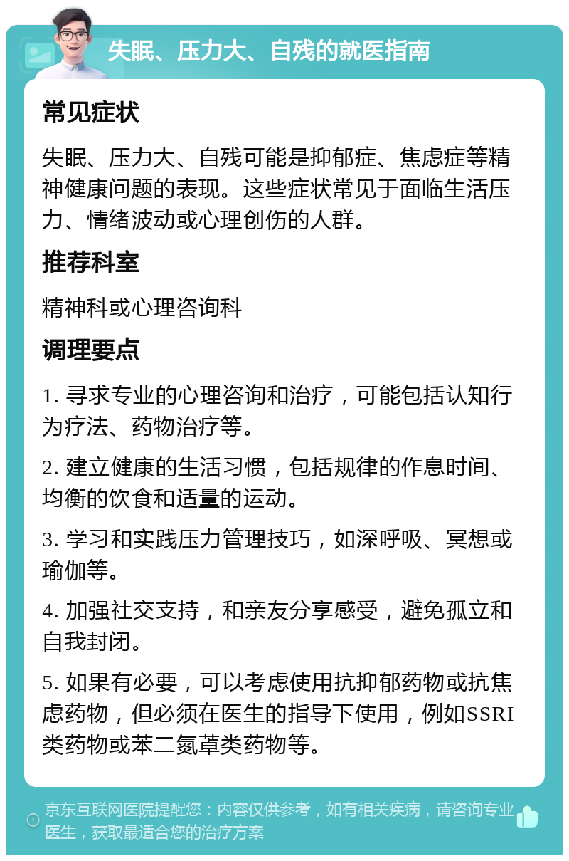 失眠、压力大、自残的就医指南 常见症状 失眠、压力大、自残可能是抑郁症、焦虑症等精神健康问题的表现。这些症状常见于面临生活压力、情绪波动或心理创伤的人群。 推荐科室 精神科或心理咨询科 调理要点 1. 寻求专业的心理咨询和治疗，可能包括认知行为疗法、药物治疗等。 2. 建立健康的生活习惯，包括规律的作息时间、均衡的饮食和适量的运动。 3. 学习和实践压力管理技巧，如深呼吸、冥想或瑜伽等。 4. 加强社交支持，和亲友分享感受，避免孤立和自我封闭。 5. 如果有必要，可以考虑使用抗抑郁药物或抗焦虑药物，但必须在医生的指导下使用，例如SSRI类药物或苯二氮䓬类药物等。