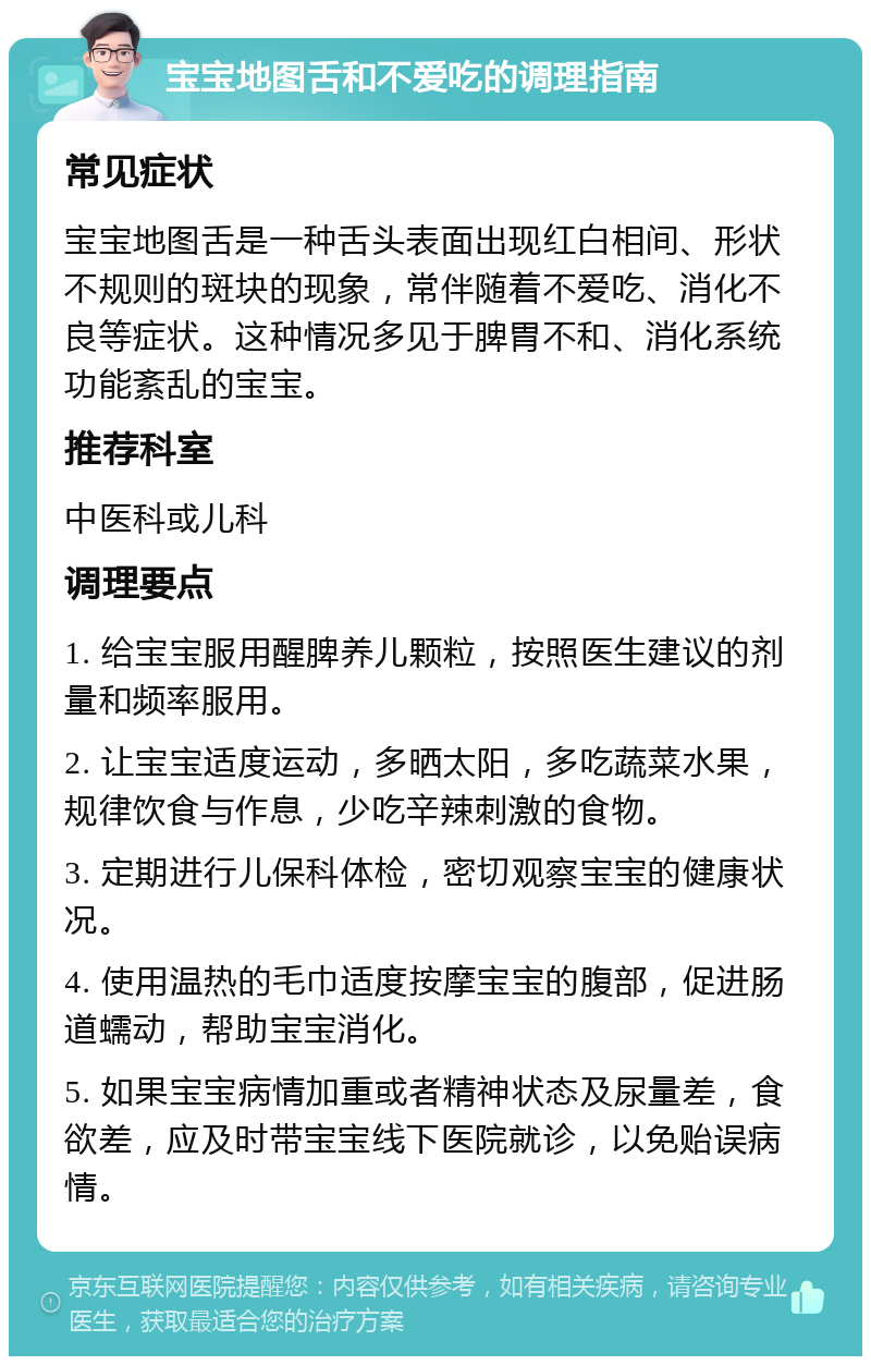 宝宝地图舌和不爱吃的调理指南 常见症状 宝宝地图舌是一种舌头表面出现红白相间、形状不规则的斑块的现象，常伴随着不爱吃、消化不良等症状。这种情况多见于脾胃不和、消化系统功能紊乱的宝宝。 推荐科室 中医科或儿科 调理要点 1. 给宝宝服用醒脾养儿颗粒，按照医生建议的剂量和频率服用。 2. 让宝宝适度运动，多晒太阳，多吃蔬菜水果，规律饮食与作息，少吃辛辣刺激的食物。 3. 定期进行儿保科体检，密切观察宝宝的健康状况。 4. 使用温热的毛巾适度按摩宝宝的腹部，促进肠道蠕动，帮助宝宝消化。 5. 如果宝宝病情加重或者精神状态及尿量差，食欲差，应及时带宝宝线下医院就诊，以免贻误病情。