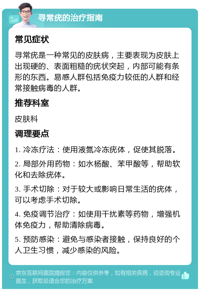 寻常疣的治疗指南 常见症状 寻常疣是一种常见的皮肤病，主要表现为皮肤上出现硬的、表面粗糙的疣状突起，内部可能有条形的东西。易感人群包括免疫力较低的人群和经常接触病毒的人群。 推荐科室 皮肤科 调理要点 1. 冷冻疗法：使用液氮冷冻疣体，促使其脱落。 2. 局部外用药物：如水杨酸、苯甲酸等，帮助软化和去除疣体。 3. 手术切除：对于较大或影响日常生活的疣体，可以考虑手术切除。 4. 免疫调节治疗：如使用干扰素等药物，增强机体免疫力，帮助清除病毒。 5. 预防感染：避免与感染者接触，保持良好的个人卫生习惯，减少感染的风险。