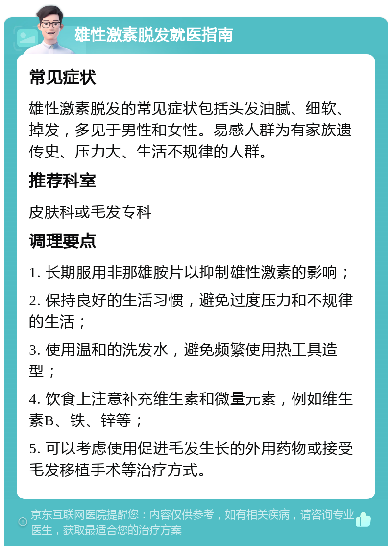 雄性激素脱发就医指南 常见症状 雄性激素脱发的常见症状包括头发油腻、细软、掉发，多见于男性和女性。易感人群为有家族遗传史、压力大、生活不规律的人群。 推荐科室 皮肤科或毛发专科 调理要点 1. 长期服用非那雄胺片以抑制雄性激素的影响； 2. 保持良好的生活习惯，避免过度压力和不规律的生活； 3. 使用温和的洗发水，避免频繁使用热工具造型； 4. 饮食上注意补充维生素和微量元素，例如维生素B、铁、锌等； 5. 可以考虑使用促进毛发生长的外用药物或接受毛发移植手术等治疗方式。