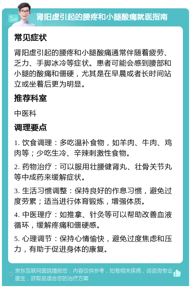 肾阳虚引起的腰疼和小腿酸痛就医指南 常见症状 肾阳虚引起的腰疼和小腿酸痛通常伴随着疲劳、乏力、手脚冰冷等症状。患者可能会感到腰部和小腿的酸痛和僵硬，尤其是在早晨或者长时间站立或坐着后更为明显。 推荐科室 中医科 调理要点 1. 饮食调理：多吃温补食物，如羊肉、牛肉、鸡肉等；少吃生冷、辛辣刺激性食物。 2. 药物治疗：可以服用壮腰健肾丸、壮骨关节丸等中成药来缓解症状。 3. 生活习惯调整：保持良好的作息习惯，避免过度劳累；适当进行体育锻炼，增强体质。 4. 中医理疗：如推拿、针灸等可以帮助改善血液循环，缓解疼痛和僵硬感。 5. 心理调节：保持心情愉快，避免过度焦虑和压力，有助于促进身体的康复。