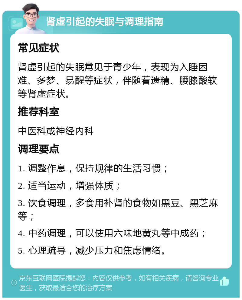 肾虚引起的失眠与调理指南 常见症状 肾虚引起的失眠常见于青少年，表现为入睡困难、多梦、易醒等症状，伴随着遗精、腰膝酸软等肾虚症状。 推荐科室 中医科或神经内科 调理要点 1. 调整作息，保持规律的生活习惯； 2. 适当运动，增强体质； 3. 饮食调理，多食用补肾的食物如黑豆、黑芝麻等； 4. 中药调理，可以使用六味地黄丸等中成药； 5. 心理疏导，减少压力和焦虑情绪。