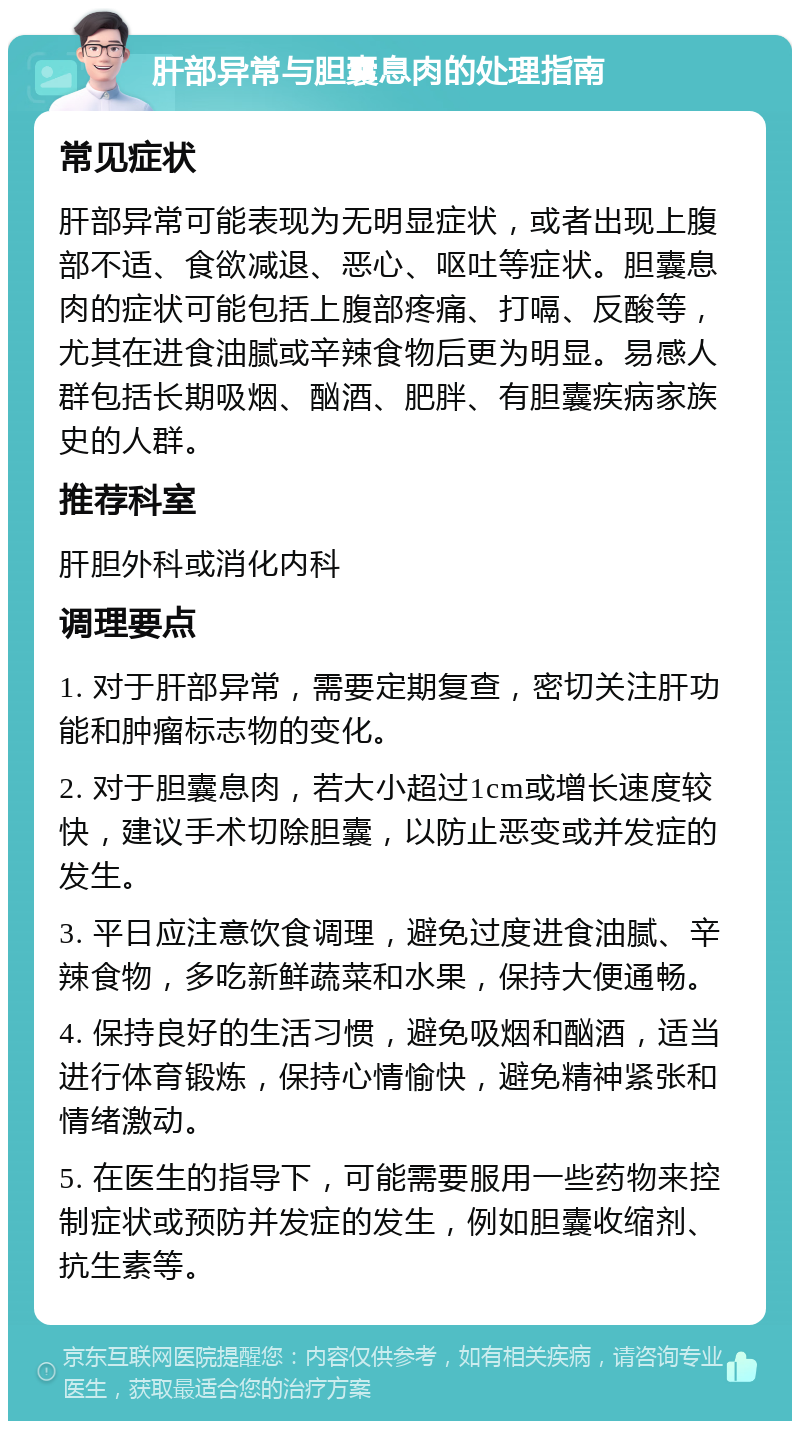 肝部异常与胆囊息肉的处理指南 常见症状 肝部异常可能表现为无明显症状，或者出现上腹部不适、食欲减退、恶心、呕吐等症状。胆囊息肉的症状可能包括上腹部疼痛、打嗝、反酸等，尤其在进食油腻或辛辣食物后更为明显。易感人群包括长期吸烟、酗酒、肥胖、有胆囊疾病家族史的人群。 推荐科室 肝胆外科或消化内科 调理要点 1. 对于肝部异常，需要定期复查，密切关注肝功能和肿瘤标志物的变化。 2. 对于胆囊息肉，若大小超过1cm或增长速度较快，建议手术切除胆囊，以防止恶变或并发症的发生。 3. 平日应注意饮食调理，避免过度进食油腻、辛辣食物，多吃新鲜蔬菜和水果，保持大便通畅。 4. 保持良好的生活习惯，避免吸烟和酗酒，适当进行体育锻炼，保持心情愉快，避免精神紧张和情绪激动。 5. 在医生的指导下，可能需要服用一些药物来控制症状或预防并发症的发生，例如胆囊收缩剂、抗生素等。