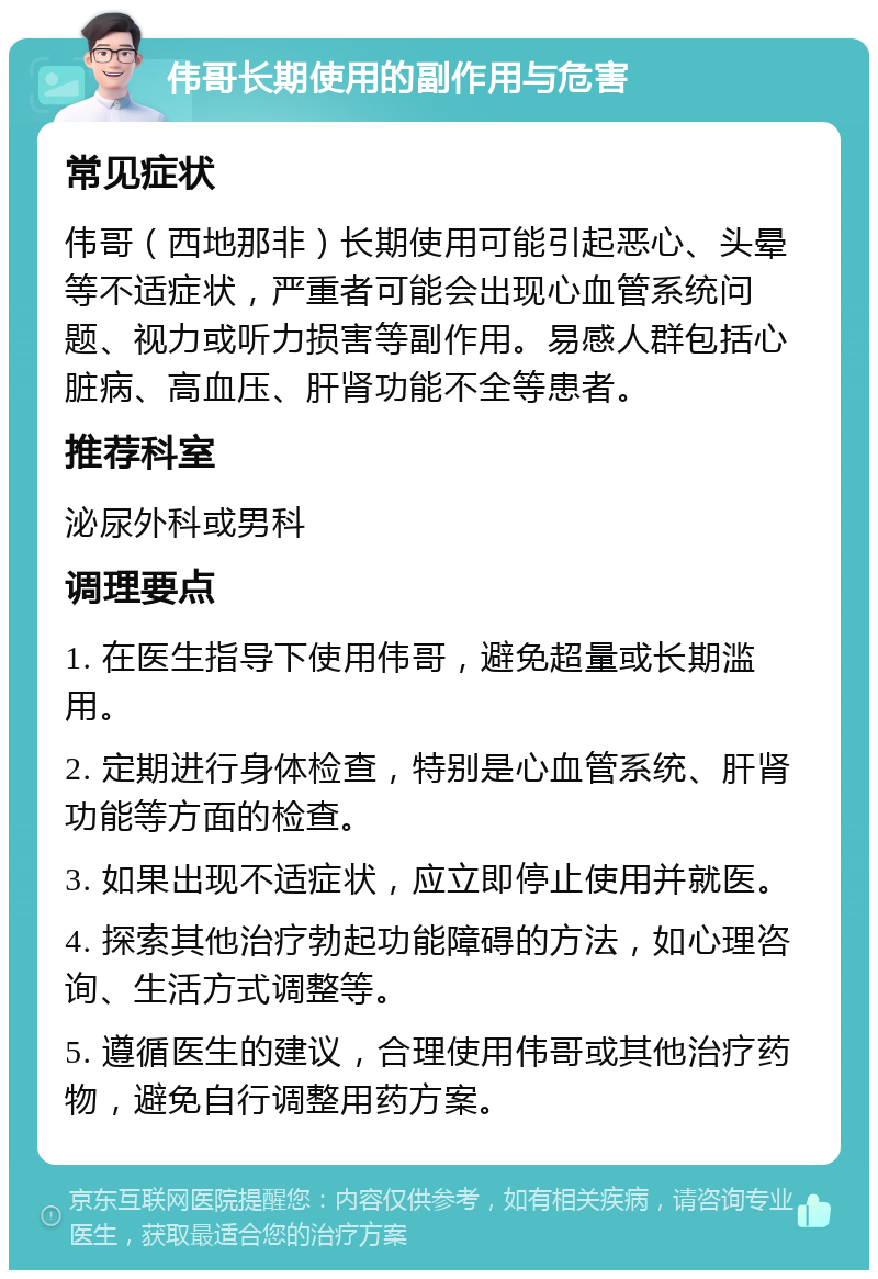 伟哥长期使用的副作用与危害 常见症状 伟哥（西地那非）长期使用可能引起恶心、头晕等不适症状，严重者可能会出现心血管系统问题、视力或听力损害等副作用。易感人群包括心脏病、高血压、肝肾功能不全等患者。 推荐科室 泌尿外科或男科 调理要点 1. 在医生指导下使用伟哥，避免超量或长期滥用。 2. 定期进行身体检查，特别是心血管系统、肝肾功能等方面的检查。 3. 如果出现不适症状，应立即停止使用并就医。 4. 探索其他治疗勃起功能障碍的方法，如心理咨询、生活方式调整等。 5. 遵循医生的建议，合理使用伟哥或其他治疗药物，避免自行调整用药方案。