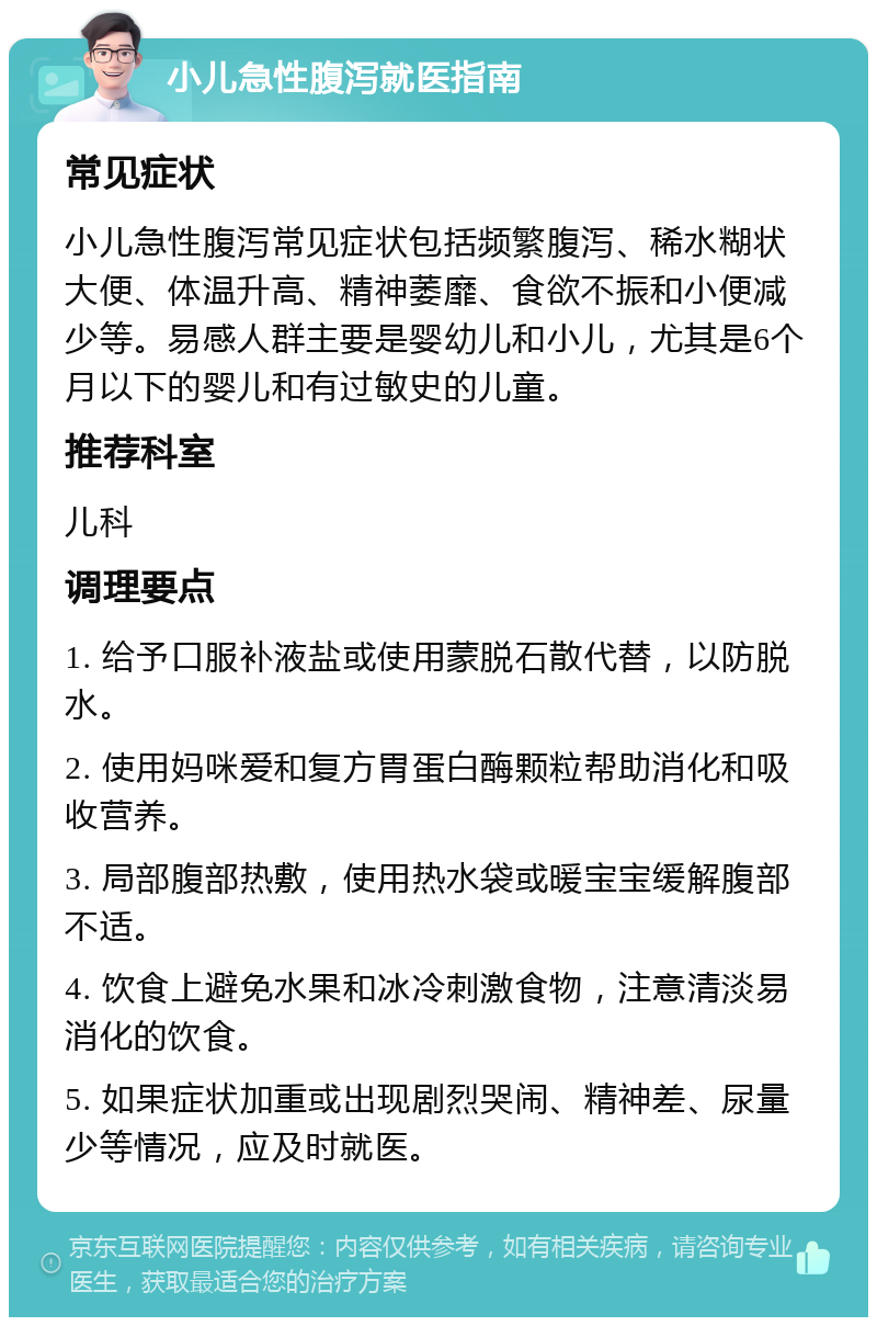 小儿急性腹泻就医指南 常见症状 小儿急性腹泻常见症状包括频繁腹泻、稀水糊状大便、体温升高、精神萎靡、食欲不振和小便减少等。易感人群主要是婴幼儿和小儿，尤其是6个月以下的婴儿和有过敏史的儿童。 推荐科室 儿科 调理要点 1. 给予口服补液盐或使用蒙脱石散代替，以防脱水。 2. 使用妈咪爱和复方胃蛋白酶颗粒帮助消化和吸收营养。 3. 局部腹部热敷，使用热水袋或暖宝宝缓解腹部不适。 4. 饮食上避免水果和冰冷刺激食物，注意清淡易消化的饮食。 5. 如果症状加重或出现剧烈哭闹、精神差、尿量少等情况，应及时就医。