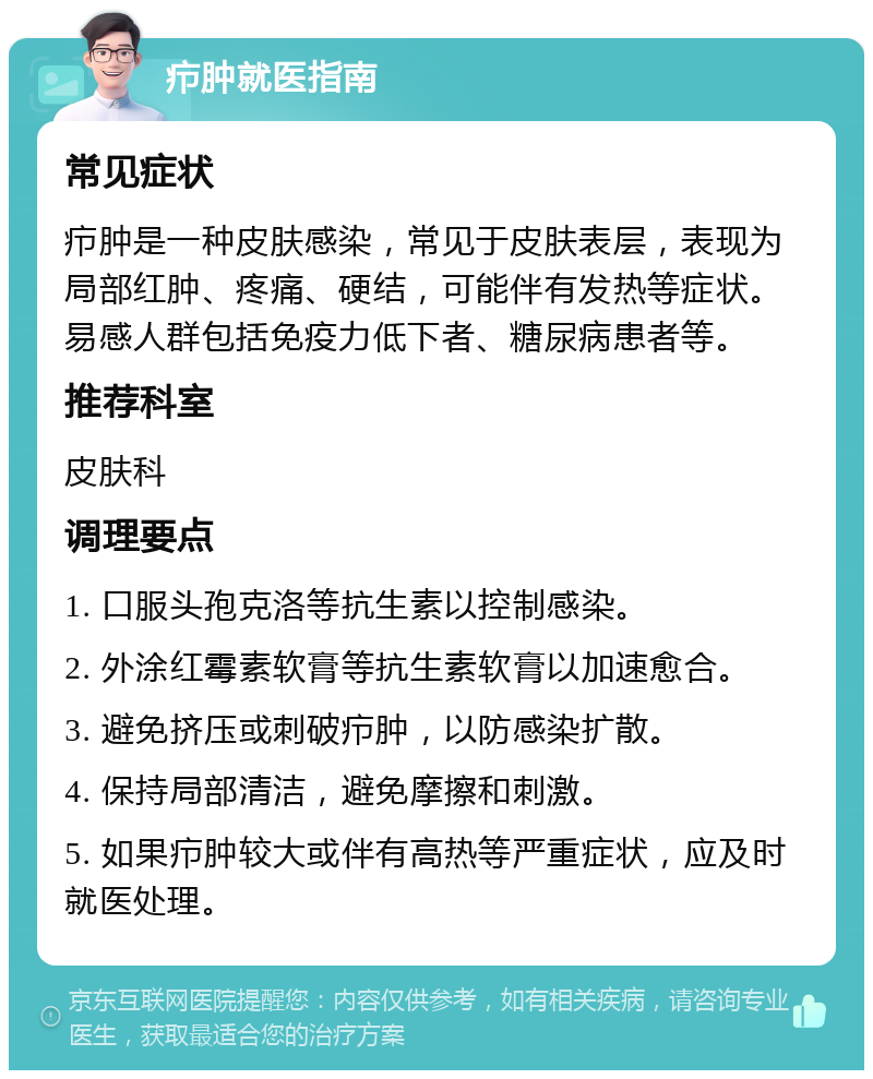 疖肿就医指南 常见症状 疖肿是一种皮肤感染，常见于皮肤表层，表现为局部红肿、疼痛、硬结，可能伴有发热等症状。易感人群包括免疫力低下者、糖尿病患者等。 推荐科室 皮肤科 调理要点 1. 口服头孢克洛等抗生素以控制感染。 2. 外涂红霉素软膏等抗生素软膏以加速愈合。 3. 避免挤压或刺破疖肿，以防感染扩散。 4. 保持局部清洁，避免摩擦和刺激。 5. 如果疖肿较大或伴有高热等严重症状，应及时就医处理。