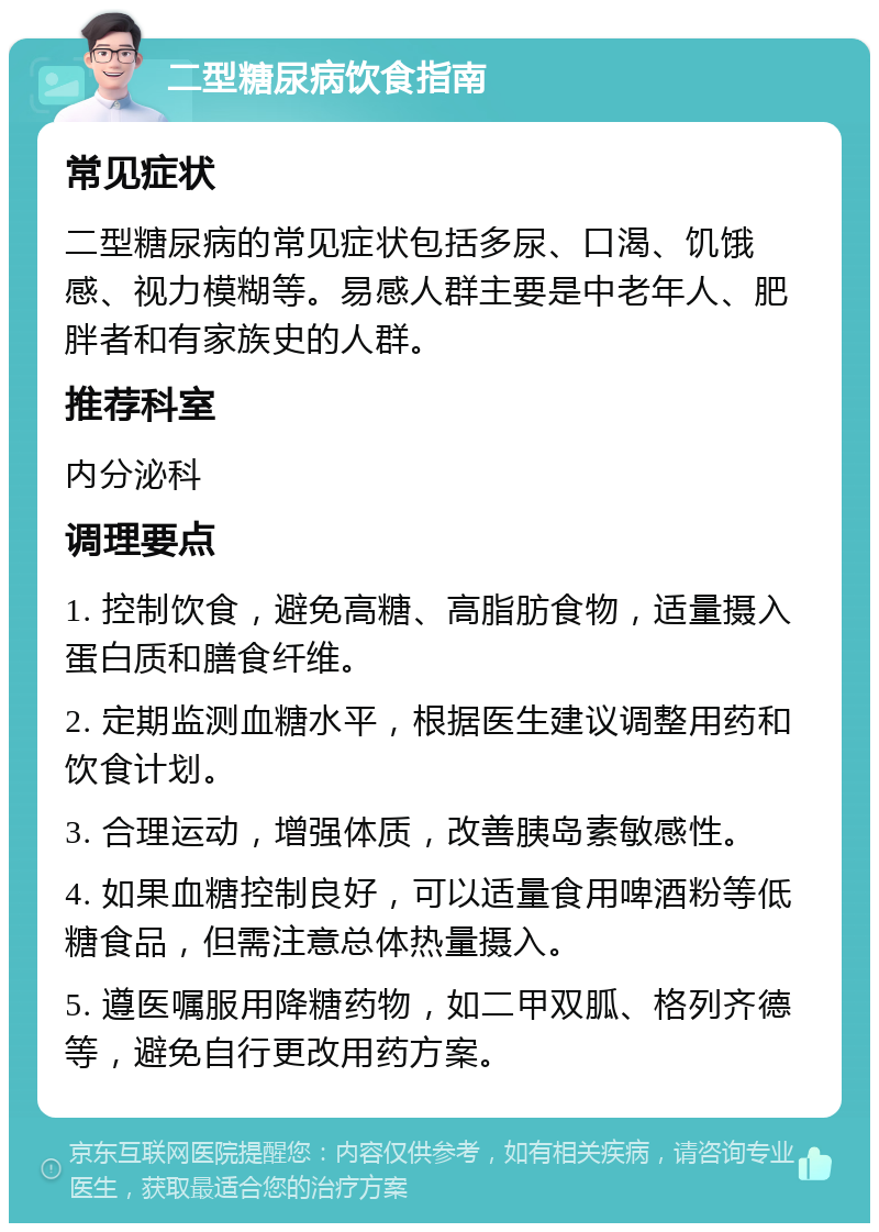 二型糖尿病饮食指南 常见症状 二型糖尿病的常见症状包括多尿、口渴、饥饿感、视力模糊等。易感人群主要是中老年人、肥胖者和有家族史的人群。 推荐科室 内分泌科 调理要点 1. 控制饮食，避免高糖、高脂肪食物，适量摄入蛋白质和膳食纤维。 2. 定期监测血糖水平，根据医生建议调整用药和饮食计划。 3. 合理运动，增强体质，改善胰岛素敏感性。 4. 如果血糖控制良好，可以适量食用啤酒粉等低糖食品，但需注意总体热量摄入。 5. 遵医嘱服用降糖药物，如二甲双胍、格列齐德等，避免自行更改用药方案。