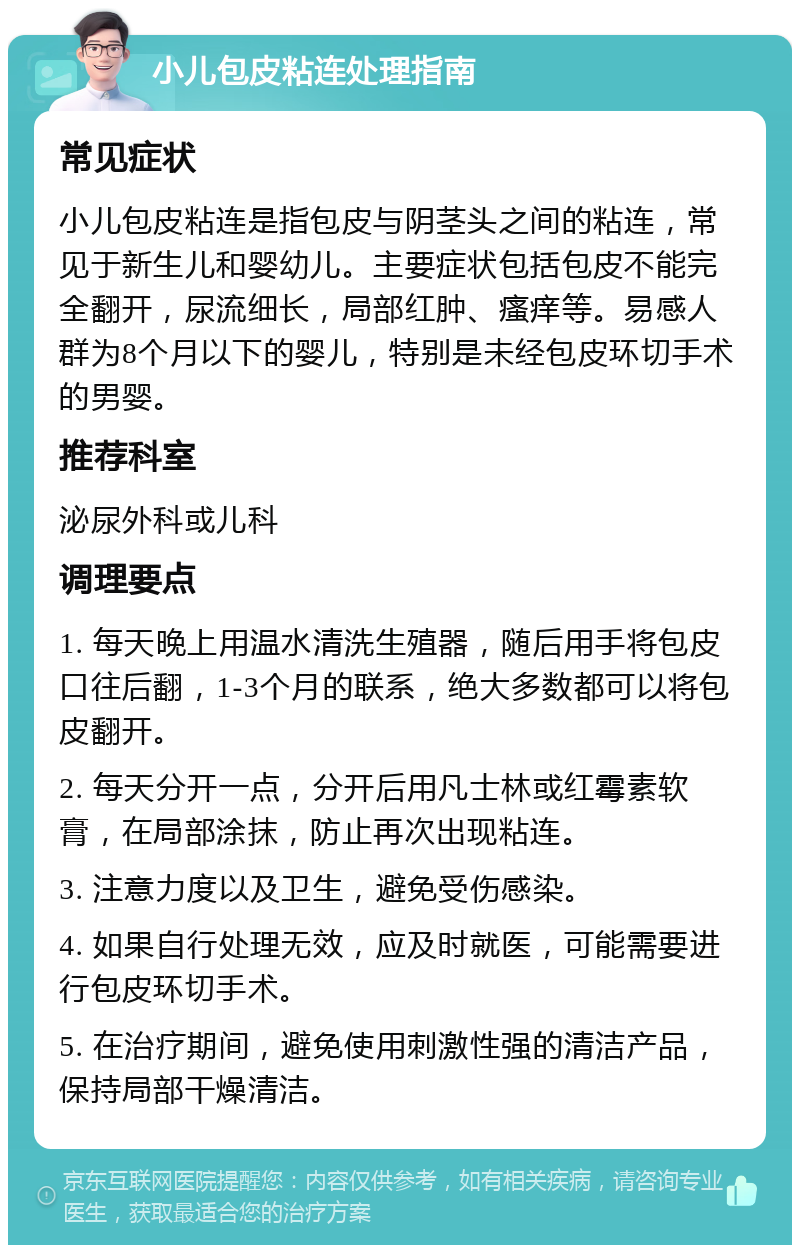 小儿包皮粘连处理指南 常见症状 小儿包皮粘连是指包皮与阴茎头之间的粘连，常见于新生儿和婴幼儿。主要症状包括包皮不能完全翻开，尿流细长，局部红肿、瘙痒等。易感人群为8个月以下的婴儿，特别是未经包皮环切手术的男婴。 推荐科室 泌尿外科或儿科 调理要点 1. 每天晚上用温水清洗生殖器，随后用手将包皮口往后翻，1-3个月的联系，绝大多数都可以将包皮翻开。 2. 每天分开一点，分开后用凡士林或红霉素软膏，在局部涂抹，防止再次出现粘连。 3. 注意力度以及卫生，避免受伤感染。 4. 如果自行处理无效，应及时就医，可能需要进行包皮环切手术。 5. 在治疗期间，避免使用刺激性强的清洁产品，保持局部干燥清洁。