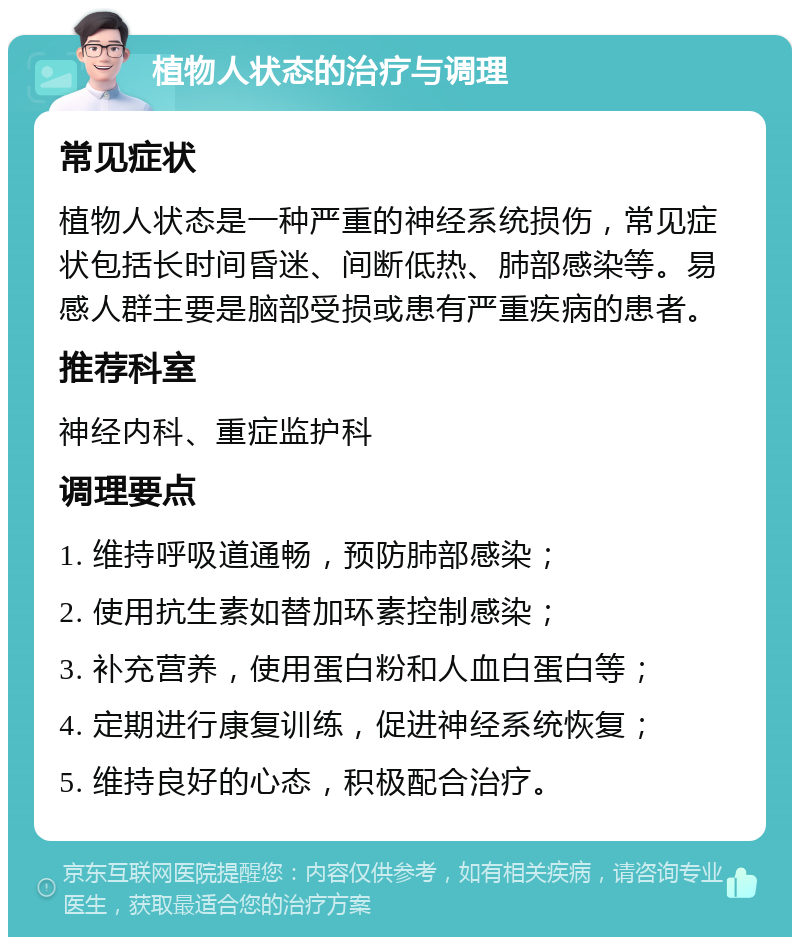 植物人状态的治疗与调理 常见症状 植物人状态是一种严重的神经系统损伤，常见症状包括长时间昏迷、间断低热、肺部感染等。易感人群主要是脑部受损或患有严重疾病的患者。 推荐科室 神经内科、重症监护科 调理要点 1. 维持呼吸道通畅，预防肺部感染； 2. 使用抗生素如替加环素控制感染； 3. 补充营养，使用蛋白粉和人血白蛋白等； 4. 定期进行康复训练，促进神经系统恢复； 5. 维持良好的心态，积极配合治疗。