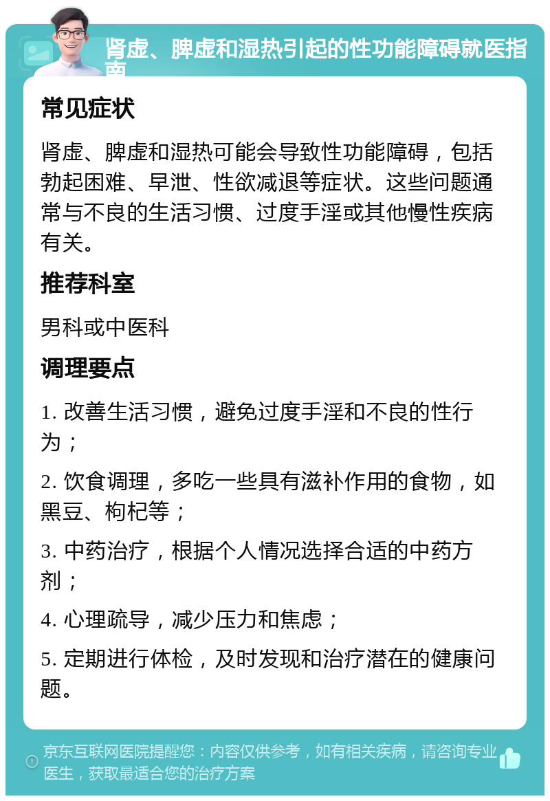 肾虚、脾虚和湿热引起的性功能障碍就医指南 常见症状 肾虚、脾虚和湿热可能会导致性功能障碍，包括勃起困难、早泄、性欲减退等症状。这些问题通常与不良的生活习惯、过度手淫或其他慢性疾病有关。 推荐科室 男科或中医科 调理要点 1. 改善生活习惯，避免过度手淫和不良的性行为； 2. 饮食调理，多吃一些具有滋补作用的食物，如黑豆、枸杞等； 3. 中药治疗，根据个人情况选择合适的中药方剂； 4. 心理疏导，减少压力和焦虑； 5. 定期进行体检，及时发现和治疗潜在的健康问题。