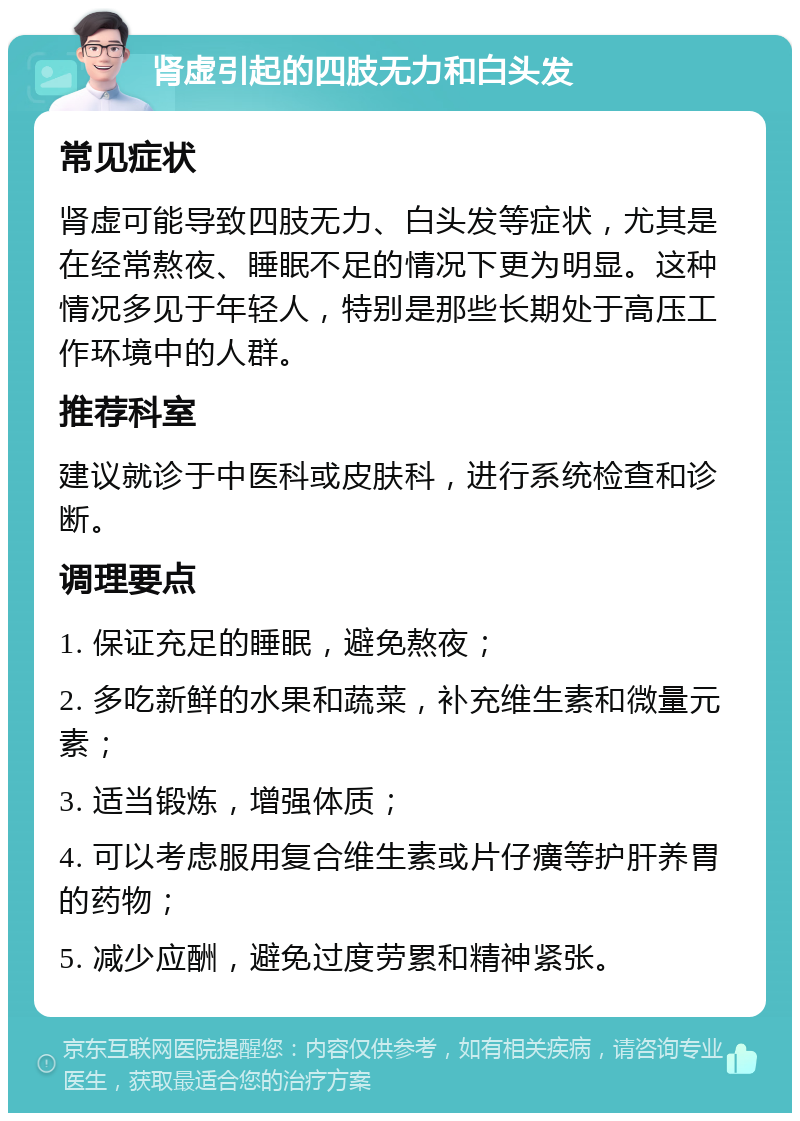 肾虚引起的四肢无力和白头发 常见症状 肾虚可能导致四肢无力、白头发等症状，尤其是在经常熬夜、睡眠不足的情况下更为明显。这种情况多见于年轻人，特别是那些长期处于高压工作环境中的人群。 推荐科室 建议就诊于中医科或皮肤科，进行系统检查和诊断。 调理要点 1. 保证充足的睡眠，避免熬夜； 2. 多吃新鲜的水果和蔬菜，补充维生素和微量元素； 3. 适当锻炼，增强体质； 4. 可以考虑服用复合维生素或片仔癀等护肝养胃的药物； 5. 减少应酬，避免过度劳累和精神紧张。