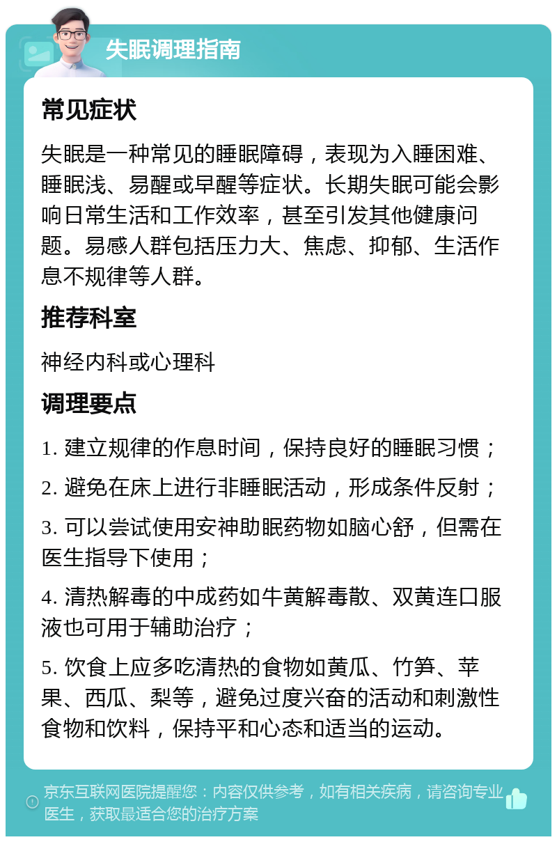 失眠调理指南 常见症状 失眠是一种常见的睡眠障碍，表现为入睡困难、睡眠浅、易醒或早醒等症状。长期失眠可能会影响日常生活和工作效率，甚至引发其他健康问题。易感人群包括压力大、焦虑、抑郁、生活作息不规律等人群。 推荐科室 神经内科或心理科 调理要点 1. 建立规律的作息时间，保持良好的睡眠习惯； 2. 避免在床上进行非睡眠活动，形成条件反射； 3. 可以尝试使用安神助眠药物如脑心舒，但需在医生指导下使用； 4. 清热解毒的中成药如牛黄解毒散、双黄连口服液也可用于辅助治疗； 5. 饮食上应多吃清热的食物如黄瓜、竹笋、苹果、西瓜、梨等，避免过度兴奋的活动和刺激性食物和饮料，保持平和心态和适当的运动。