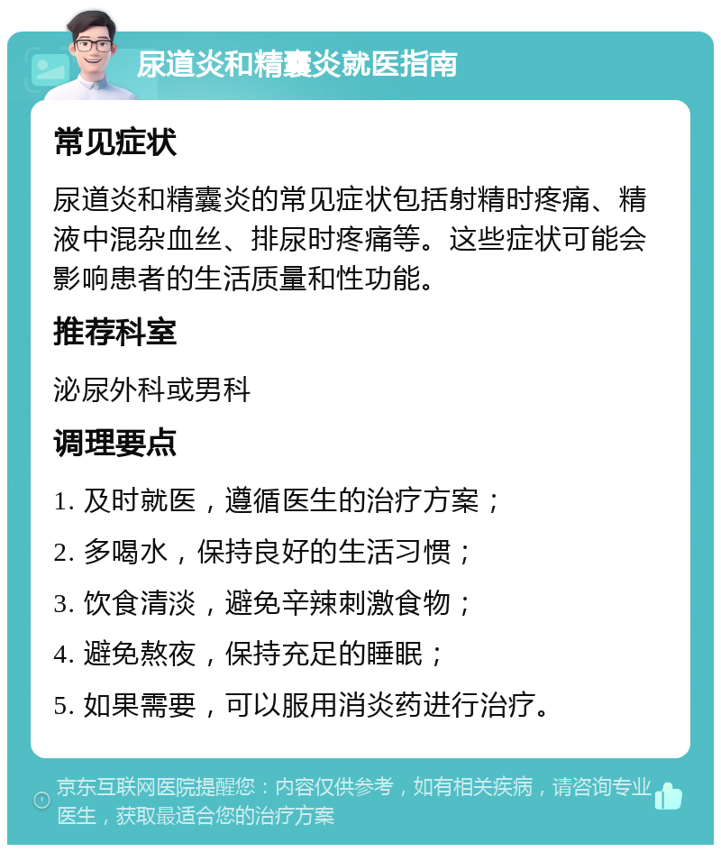 尿道炎和精囊炎就医指南 常见症状 尿道炎和精囊炎的常见症状包括射精时疼痛、精液中混杂血丝、排尿时疼痛等。这些症状可能会影响患者的生活质量和性功能。 推荐科室 泌尿外科或男科 调理要点 1. 及时就医，遵循医生的治疗方案； 2. 多喝水，保持良好的生活习惯； 3. 饮食清淡，避免辛辣刺激食物； 4. 避免熬夜，保持充足的睡眠； 5. 如果需要，可以服用消炎药进行治疗。