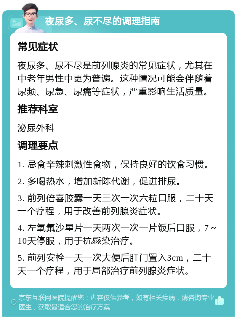 夜尿多、尿不尽的调理指南 常见症状 夜尿多、尿不尽是前列腺炎的常见症状，尤其在中老年男性中更为普遍。这种情况可能会伴随着尿频、尿急、尿痛等症状，严重影响生活质量。 推荐科室 泌尿外科 调理要点 1. 忌食辛辣刺激性食物，保持良好的饮食习惯。 2. 多喝热水，增加新陈代谢，促进排尿。 3. 前列倍喜胶囊一天三次一次六粒口服，二十天一个疗程，用于改善前列腺炎症状。 4. 左氧氟沙星片一天两次一次一片饭后口服，7～10天停服，用于抗感染治疗。 5. 前列安栓一天一次大便后肛门置入3cm，二十天一个疗程，用于局部治疗前列腺炎症状。