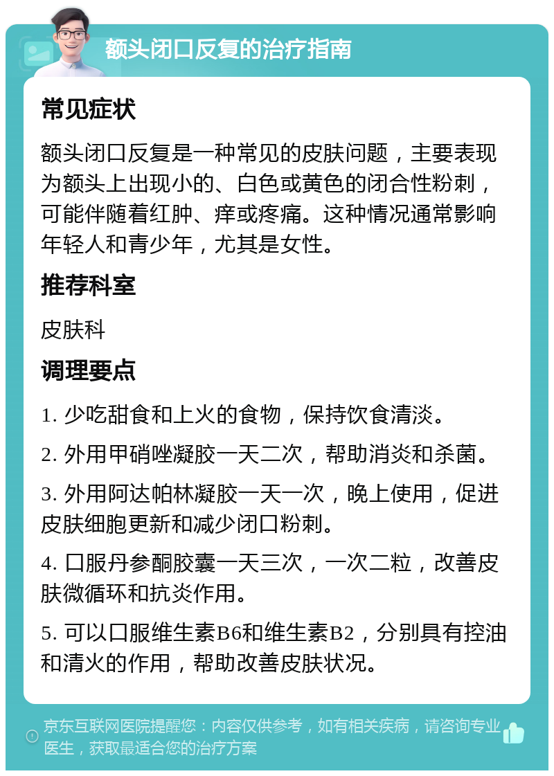 额头闭口反复的治疗指南 常见症状 额头闭口反复是一种常见的皮肤问题，主要表现为额头上出现小的、白色或黄色的闭合性粉刺，可能伴随着红肿、痒或疼痛。这种情况通常影响年轻人和青少年，尤其是女性。 推荐科室 皮肤科 调理要点 1. 少吃甜食和上火的食物，保持饮食清淡。 2. 外用甲硝唑凝胶一天二次，帮助消炎和杀菌。 3. 外用阿达帕林凝胶一天一次，晚上使用，促进皮肤细胞更新和减少闭口粉刺。 4. 口服丹参酮胶囊一天三次，一次二粒，改善皮肤微循环和抗炎作用。 5. 可以口服维生素B6和维生素B2，分别具有控油和清火的作用，帮助改善皮肤状况。