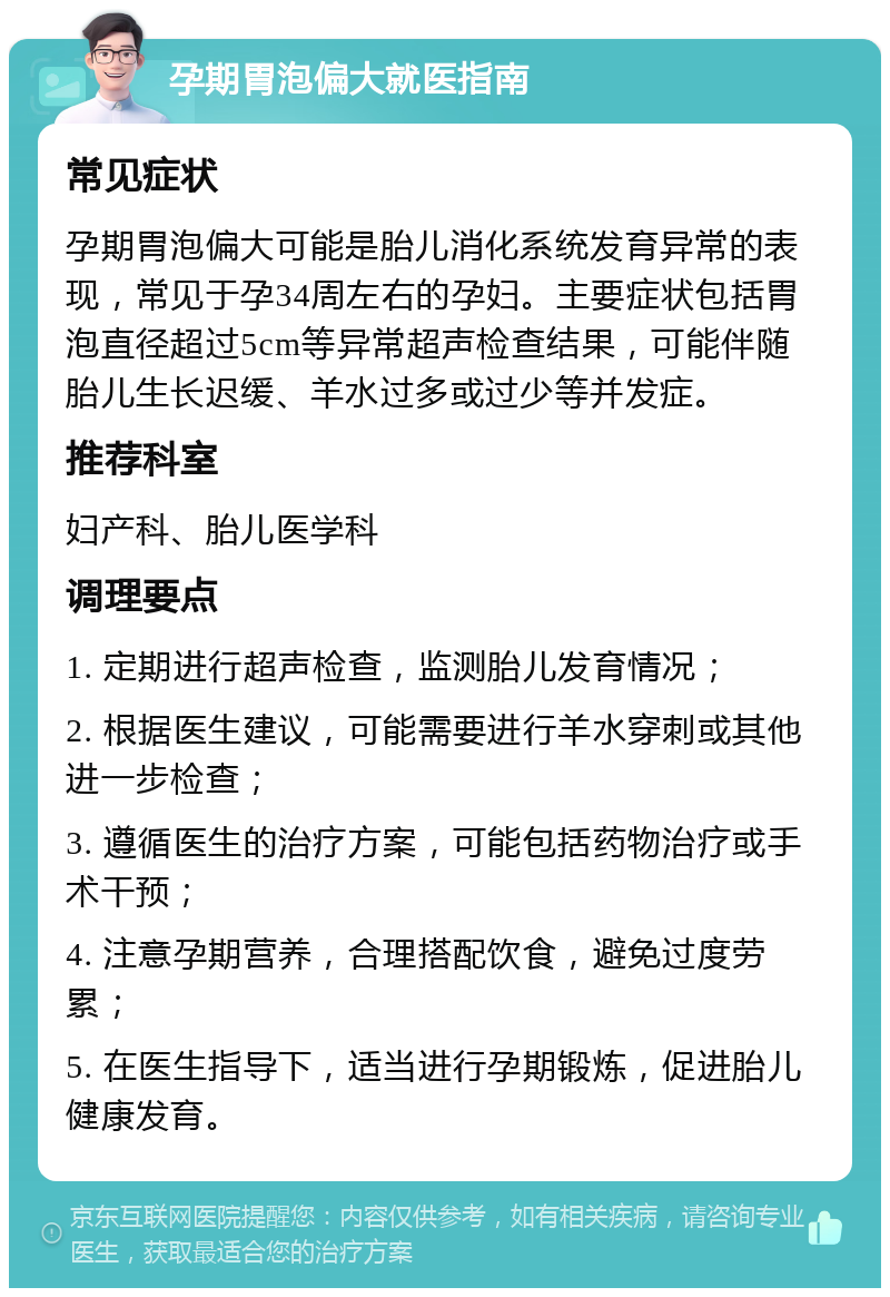 孕期胃泡偏大就医指南 常见症状 孕期胃泡偏大可能是胎儿消化系统发育异常的表现，常见于孕34周左右的孕妇。主要症状包括胃泡直径超过5cm等异常超声检查结果，可能伴随胎儿生长迟缓、羊水过多或过少等并发症。 推荐科室 妇产科、胎儿医学科 调理要点 1. 定期进行超声检查，监测胎儿发育情况； 2. 根据医生建议，可能需要进行羊水穿刺或其他进一步检查； 3. 遵循医生的治疗方案，可能包括药物治疗或手术干预； 4. 注意孕期营养，合理搭配饮食，避免过度劳累； 5. 在医生指导下，适当进行孕期锻炼，促进胎儿健康发育。