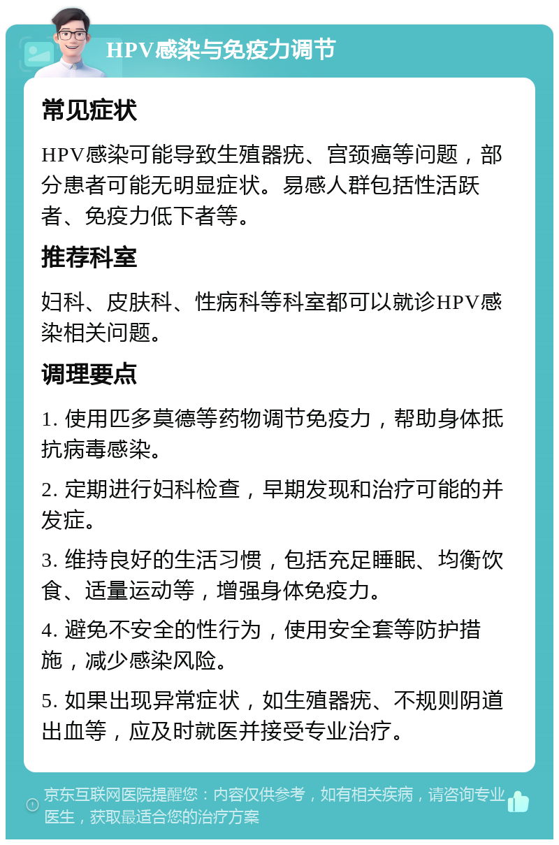 HPV感染与免疫力调节 常见症状 HPV感染可能导致生殖器疣、宫颈癌等问题，部分患者可能无明显症状。易感人群包括性活跃者、免疫力低下者等。 推荐科室 妇科、皮肤科、性病科等科室都可以就诊HPV感染相关问题。 调理要点 1. 使用匹多莫德等药物调节免疫力，帮助身体抵抗病毒感染。 2. 定期进行妇科检查，早期发现和治疗可能的并发症。 3. 维持良好的生活习惯，包括充足睡眠、均衡饮食、适量运动等，增强身体免疫力。 4. 避免不安全的性行为，使用安全套等防护措施，减少感染风险。 5. 如果出现异常症状，如生殖器疣、不规则阴道出血等，应及时就医并接受专业治疗。