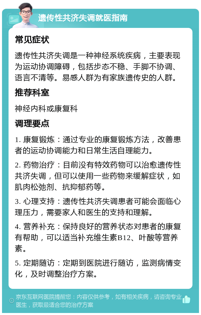 遗传性共济失调就医指南 常见症状 遗传性共济失调是一种神经系统疾病，主要表现为运动协调障碍，包括步态不稳、手脚不协调、语言不清等。易感人群为有家族遗传史的人群。 推荐科室 神经内科或康复科 调理要点 1. 康复锻炼：通过专业的康复锻炼方法，改善患者的运动协调能力和日常生活自理能力。 2. 药物治疗：目前没有特效药物可以治愈遗传性共济失调，但可以使用一些药物来缓解症状，如肌肉松弛剂、抗抑郁药等。 3. 心理支持：遗传性共济失调患者可能会面临心理压力，需要家人和医生的支持和理解。 4. 营养补充：保持良好的营养状态对患者的康复有帮助，可以适当补充维生素B12、叶酸等营养素。 5. 定期随访：定期到医院进行随访，监测病情变化，及时调整治疗方案。