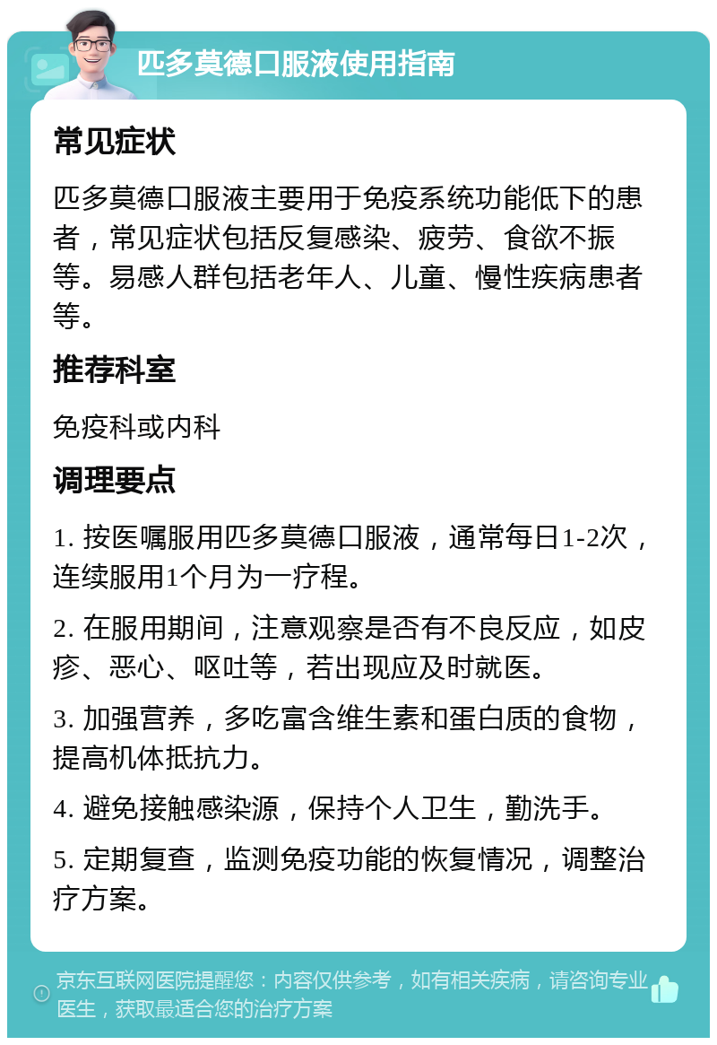 匹多莫德口服液使用指南 常见症状 匹多莫德口服液主要用于免疫系统功能低下的患者，常见症状包括反复感染、疲劳、食欲不振等。易感人群包括老年人、儿童、慢性疾病患者等。 推荐科室 免疫科或内科 调理要点 1. 按医嘱服用匹多莫德口服液，通常每日1-2次，连续服用1个月为一疗程。 2. 在服用期间，注意观察是否有不良反应，如皮疹、恶心、呕吐等，若出现应及时就医。 3. 加强营养，多吃富含维生素和蛋白质的食物，提高机体抵抗力。 4. 避免接触感染源，保持个人卫生，勤洗手。 5. 定期复查，监测免疫功能的恢复情况，调整治疗方案。