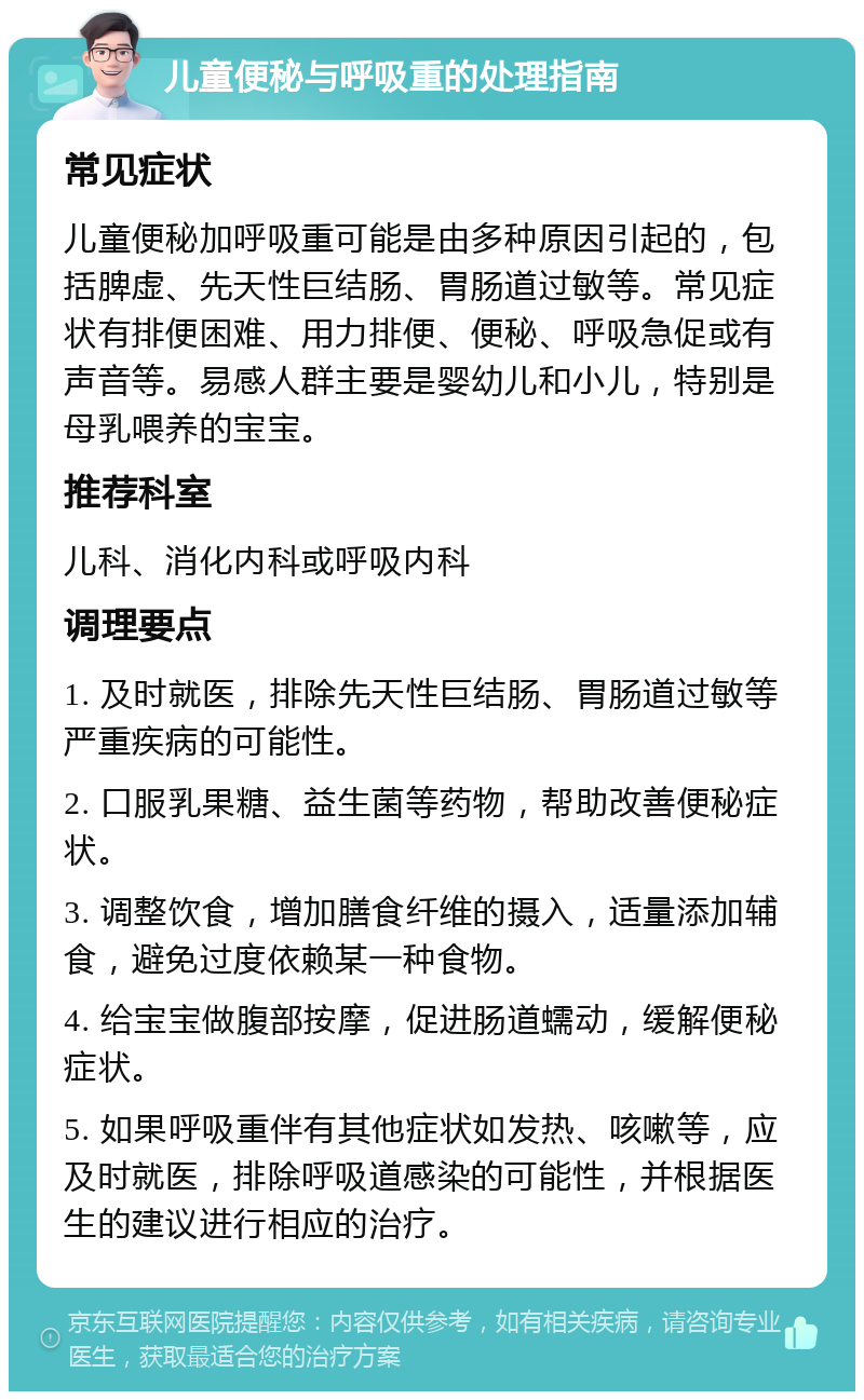 儿童便秘与呼吸重的处理指南 常见症状 儿童便秘加呼吸重可能是由多种原因引起的，包括脾虚、先天性巨结肠、胃肠道过敏等。常见症状有排便困难、用力排便、便秘、呼吸急促或有声音等。易感人群主要是婴幼儿和小儿，特别是母乳喂养的宝宝。 推荐科室 儿科、消化内科或呼吸内科 调理要点 1. 及时就医，排除先天性巨结肠、胃肠道过敏等严重疾病的可能性。 2. 口服乳果糖、益生菌等药物，帮助改善便秘症状。 3. 调整饮食，增加膳食纤维的摄入，适量添加辅食，避免过度依赖某一种食物。 4. 给宝宝做腹部按摩，促进肠道蠕动，缓解便秘症状。 5. 如果呼吸重伴有其他症状如发热、咳嗽等，应及时就医，排除呼吸道感染的可能性，并根据医生的建议进行相应的治疗。