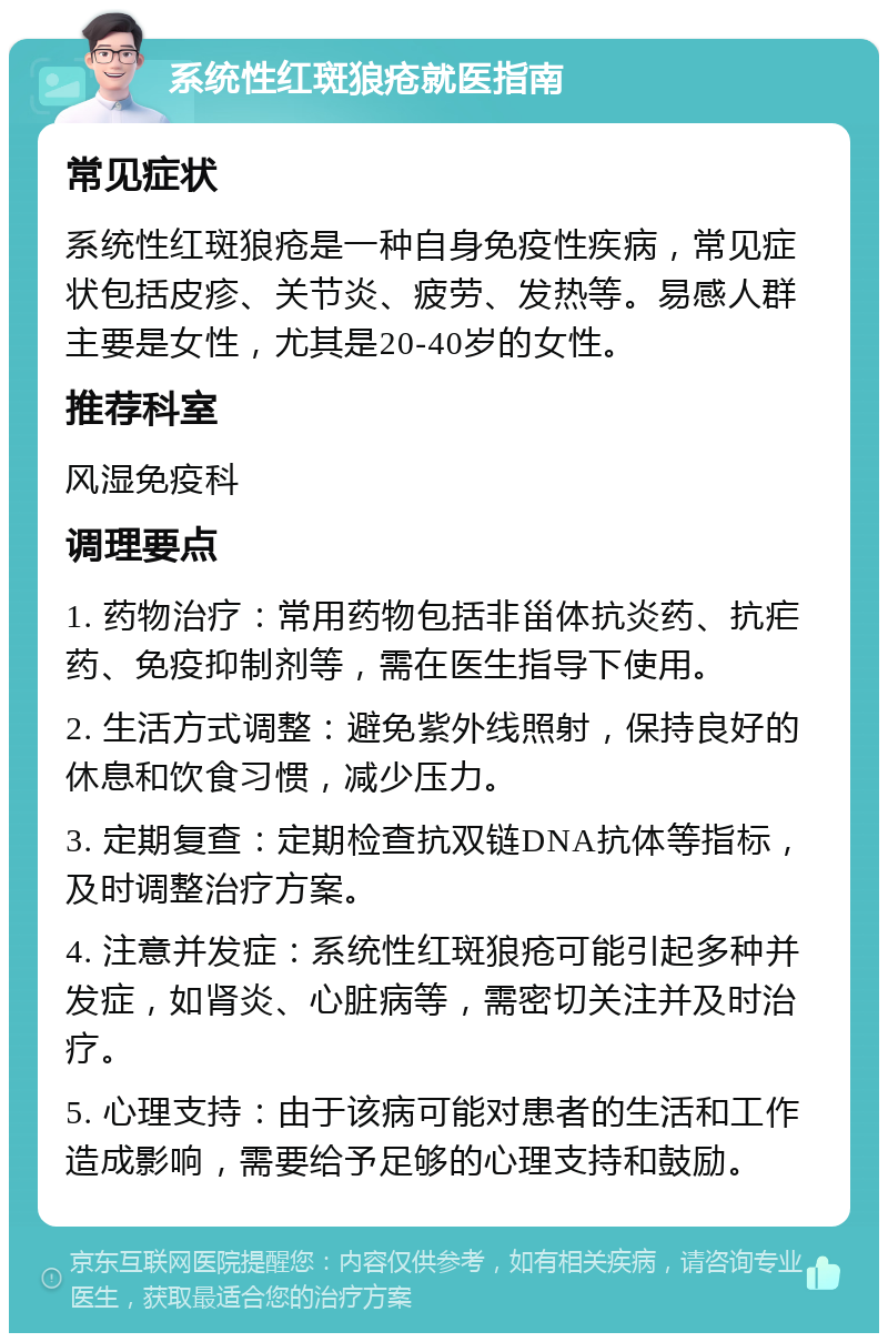 系统性红斑狼疮就医指南 常见症状 系统性红斑狼疮是一种自身免疫性疾病，常见症状包括皮疹、关节炎、疲劳、发热等。易感人群主要是女性，尤其是20-40岁的女性。 推荐科室 风湿免疫科 调理要点 1. 药物治疗：常用药物包括非甾体抗炎药、抗疟药、免疫抑制剂等，需在医生指导下使用。 2. 生活方式调整：避免紫外线照射，保持良好的休息和饮食习惯，减少压力。 3. 定期复查：定期检查抗双链DNA抗体等指标，及时调整治疗方案。 4. 注意并发症：系统性红斑狼疮可能引起多种并发症，如肾炎、心脏病等，需密切关注并及时治疗。 5. 心理支持：由于该病可能对患者的生活和工作造成影响，需要给予足够的心理支持和鼓励。