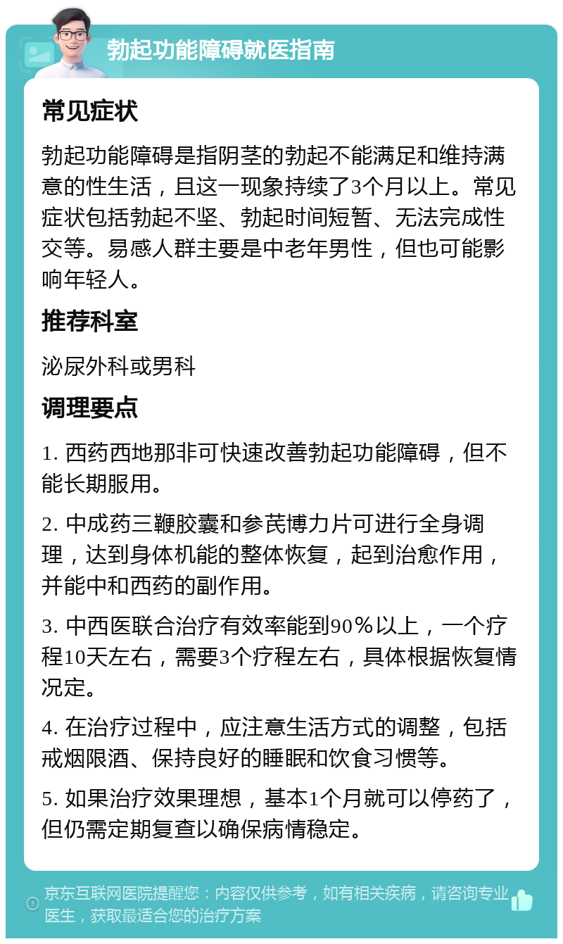 勃起功能障碍就医指南 常见症状 勃起功能障碍是指阴茎的勃起不能满足和维持满意的性生活，且这一现象持续了3个月以上。常见症状包括勃起不坚、勃起时间短暂、无法完成性交等。易感人群主要是中老年男性，但也可能影响年轻人。 推荐科室 泌尿外科或男科 调理要点 1. 西药西地那非可快速改善勃起功能障碍，但不能长期服用。 2. 中成药三鞭胶囊和参芪博力片可进行全身调理，达到身体机能的整体恢复，起到治愈作用，并能中和西药的副作用。 3. 中西医联合治疗有效率能到90％以上，一个疗程10天左右，需要3个疗程左右，具体根据恢复情况定。 4. 在治疗过程中，应注意生活方式的调整，包括戒烟限酒、保持良好的睡眠和饮食习惯等。 5. 如果治疗效果理想，基本1个月就可以停药了，但仍需定期复查以确保病情稳定。