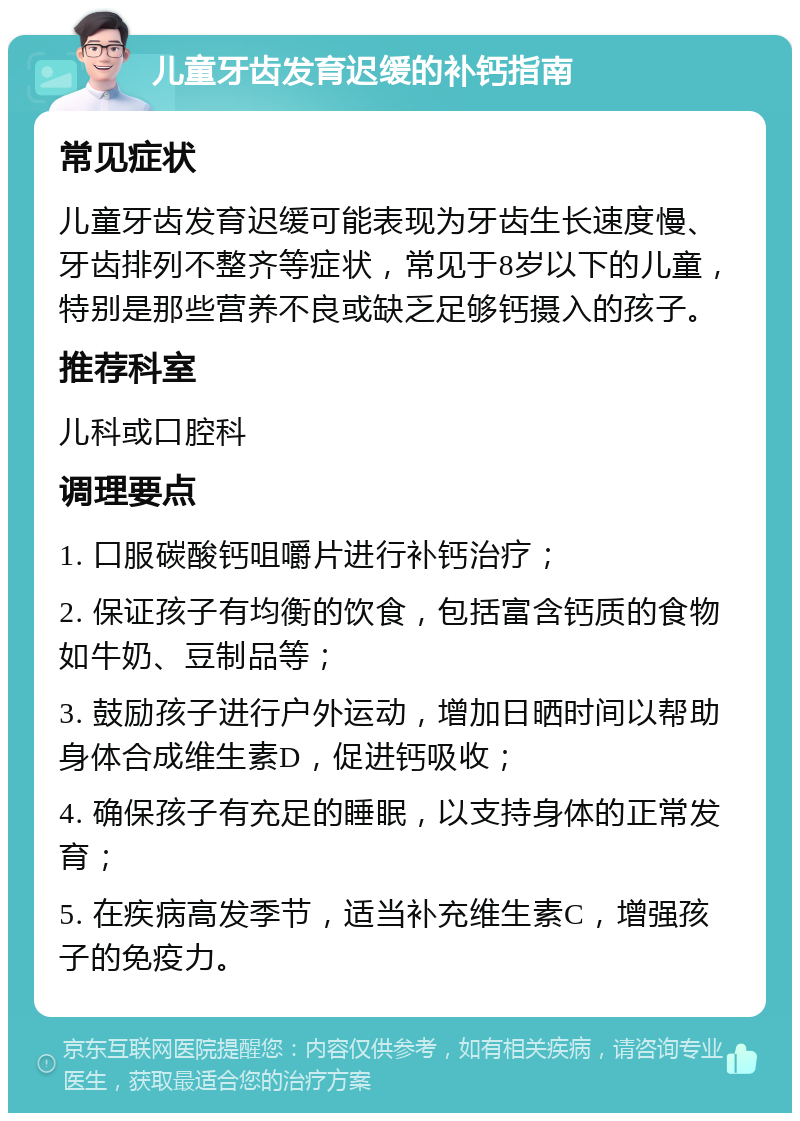 儿童牙齿发育迟缓的补钙指南 常见症状 儿童牙齿发育迟缓可能表现为牙齿生长速度慢、牙齿排列不整齐等症状，常见于8岁以下的儿童，特别是那些营养不良或缺乏足够钙摄入的孩子。 推荐科室 儿科或口腔科 调理要点 1. 口服碳酸钙咀嚼片进行补钙治疗； 2. 保证孩子有均衡的饮食，包括富含钙质的食物如牛奶、豆制品等； 3. 鼓励孩子进行户外运动，增加日晒时间以帮助身体合成维生素D，促进钙吸收； 4. 确保孩子有充足的睡眠，以支持身体的正常发育； 5. 在疾病高发季节，适当补充维生素C，增强孩子的免疫力。