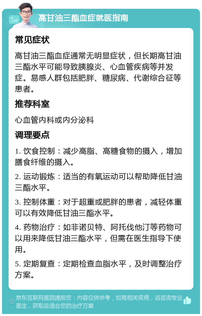 高甘油三酯血症就医指南 常见症状 高甘油三酯血症通常无明显症状，但长期高甘油三酯水平可能导致胰腺炎、心血管疾病等并发症。易感人群包括肥胖、糖尿病、代谢综合征等患者。 推荐科室 心血管内科或内分泌科 调理要点 1. 饮食控制：减少高脂、高糖食物的摄入，增加膳食纤维的摄入。 2. 运动锻炼：适当的有氧运动可以帮助降低甘油三酯水平。 3. 控制体重：对于超重或肥胖的患者，减轻体重可以有效降低甘油三酯水平。 4. 药物治疗：如非诺贝特、阿托伐他汀等药物可以用来降低甘油三酯水平，但需在医生指导下使用。 5. 定期复查：定期检查血脂水平，及时调整治疗方案。