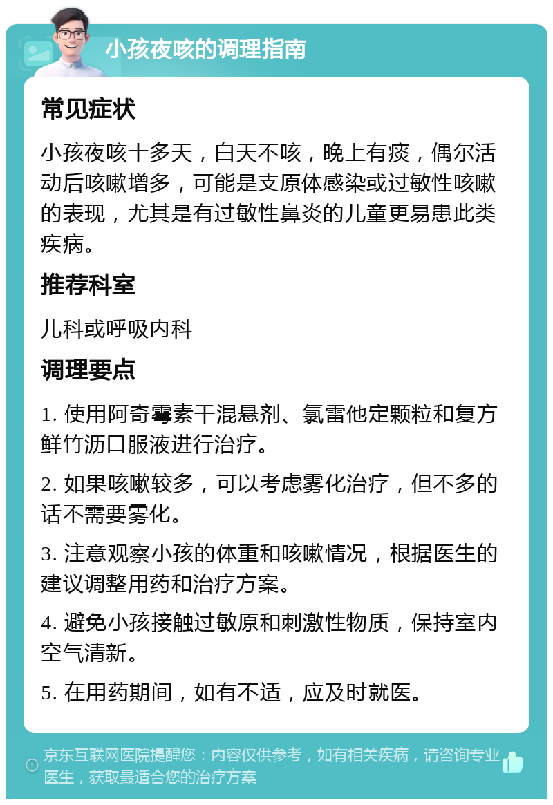 小孩夜咳的调理指南 常见症状 小孩夜咳十多天，白天不咳，晚上有痰，偶尔活动后咳嗽增多，可能是支原体感染或过敏性咳嗽的表现，尤其是有过敏性鼻炎的儿童更易患此类疾病。 推荐科室 儿科或呼吸内科 调理要点 1. 使用阿奇霉素干混悬剂、氯雷他定颗粒和复方鲜竹沥口服液进行治疗。 2. 如果咳嗽较多，可以考虑雾化治疗，但不多的话不需要雾化。 3. 注意观察小孩的体重和咳嗽情况，根据医生的建议调整用药和治疗方案。 4. 避免小孩接触过敏原和刺激性物质，保持室内空气清新。 5. 在用药期间，如有不适，应及时就医。