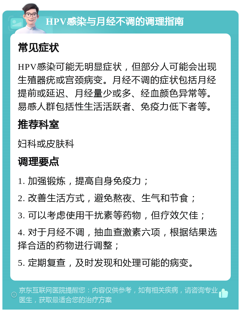 HPV感染与月经不调的调理指南 常见症状 HPV感染可能无明显症状，但部分人可能会出现生殖器疣或宫颈病变。月经不调的症状包括月经提前或延迟、月经量少或多、经血颜色异常等。易感人群包括性生活活跃者、免疫力低下者等。 推荐科室 妇科或皮肤科 调理要点 1. 加强锻炼，提高自身免疫力； 2. 改善生活方式，避免熬夜、生气和节食； 3. 可以考虑使用干扰素等药物，但疗效欠佳； 4. 对于月经不调，抽血查激素六项，根据结果选择合适的药物进行调整； 5. 定期复查，及时发现和处理可能的病变。