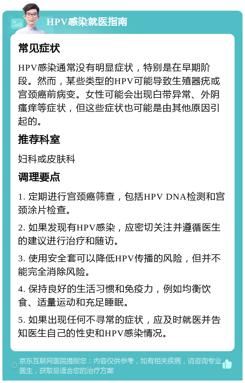 HPV感染就医指南 常见症状 HPV感染通常没有明显症状，特别是在早期阶段。然而，某些类型的HPV可能导致生殖器疣或宫颈癌前病变。女性可能会出现白带异常、外阴瘙痒等症状，但这些症状也可能是由其他原因引起的。 推荐科室 妇科或皮肤科 调理要点 1. 定期进行宫颈癌筛查，包括HPV DNA检测和宫颈涂片检查。 2. 如果发现有HPV感染，应密切关注并遵循医生的建议进行治疗和随访。 3. 使用安全套可以降低HPV传播的风险，但并不能完全消除风险。 4. 保持良好的生活习惯和免疫力，例如均衡饮食、适量运动和充足睡眠。 5. 如果出现任何不寻常的症状，应及时就医并告知医生自己的性史和HPV感染情况。