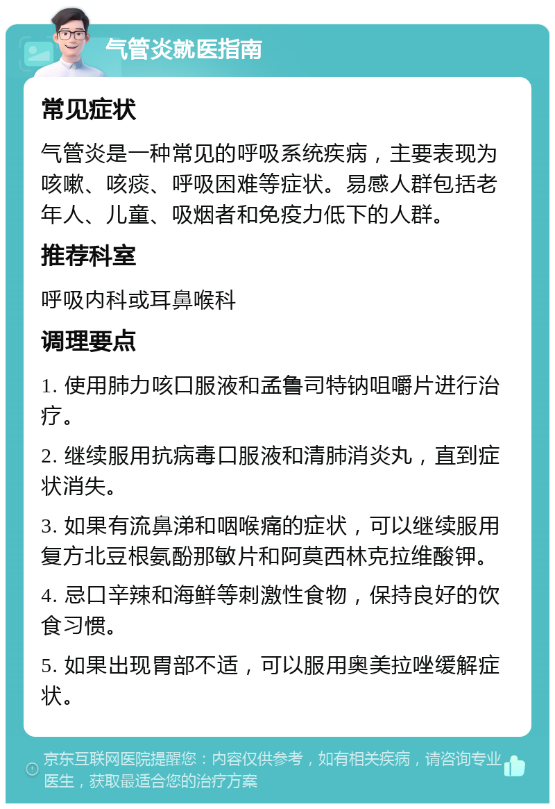 气管炎就医指南 常见症状 气管炎是一种常见的呼吸系统疾病，主要表现为咳嗽、咳痰、呼吸困难等症状。易感人群包括老年人、儿童、吸烟者和免疫力低下的人群。 推荐科室 呼吸内科或耳鼻喉科 调理要点 1. 使用肺力咳口服液和孟鲁司特钠咀嚼片进行治疗。 2. 继续服用抗病毒口服液和清肺消炎丸，直到症状消失。 3. 如果有流鼻涕和咽喉痛的症状，可以继续服用复方北豆根氨酚那敏片和阿莫西林克拉维酸钾。 4. 忌口辛辣和海鲜等刺激性食物，保持良好的饮食习惯。 5. 如果出现胃部不适，可以服用奥美拉唑缓解症状。