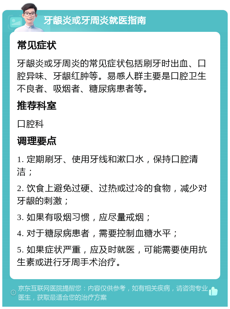 牙龈炎或牙周炎就医指南 常见症状 牙龈炎或牙周炎的常见症状包括刷牙时出血、口腔异味、牙龈红肿等。易感人群主要是口腔卫生不良者、吸烟者、糖尿病患者等。 推荐科室 口腔科 调理要点 1. 定期刷牙、使用牙线和漱口水，保持口腔清洁； 2. 饮食上避免过硬、过热或过冷的食物，减少对牙龈的刺激； 3. 如果有吸烟习惯，应尽量戒烟； 4. 对于糖尿病患者，需要控制血糖水平； 5. 如果症状严重，应及时就医，可能需要使用抗生素或进行牙周手术治疗。