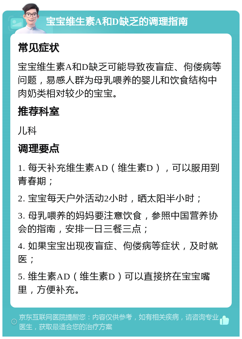 宝宝维生素A和D缺乏的调理指南 常见症状 宝宝维生素A和D缺乏可能导致夜盲症、佝偻病等问题，易感人群为母乳喂养的婴儿和饮食结构中肉奶类相对较少的宝宝。 推荐科室 儿科 调理要点 1. 每天补充维生素AD（维生素D），可以服用到青春期； 2. 宝宝每天户外活动2小时，晒太阳半小时； 3. 母乳喂养的妈妈要注意饮食，参照中国营养协会的指南，安排一日三餐三点； 4. 如果宝宝出现夜盲症、佝偻病等症状，及时就医； 5. 维生素AD（维生素D）可以直接挤在宝宝嘴里，方便补充。