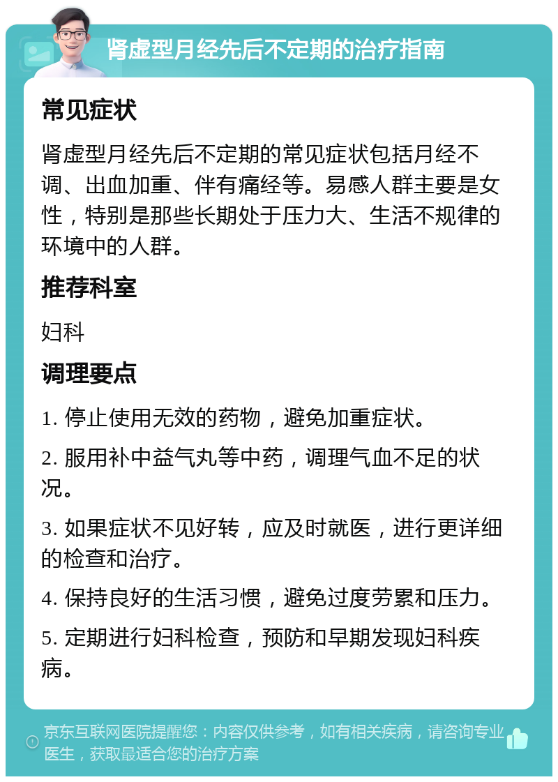 肾虚型月经先后不定期的治疗指南 常见症状 肾虚型月经先后不定期的常见症状包括月经不调、出血加重、伴有痛经等。易感人群主要是女性，特别是那些长期处于压力大、生活不规律的环境中的人群。 推荐科室 妇科 调理要点 1. 停止使用无效的药物，避免加重症状。 2. 服用补中益气丸等中药，调理气血不足的状况。 3. 如果症状不见好转，应及时就医，进行更详细的检查和治疗。 4. 保持良好的生活习惯，避免过度劳累和压力。 5. 定期进行妇科检查，预防和早期发现妇科疾病。