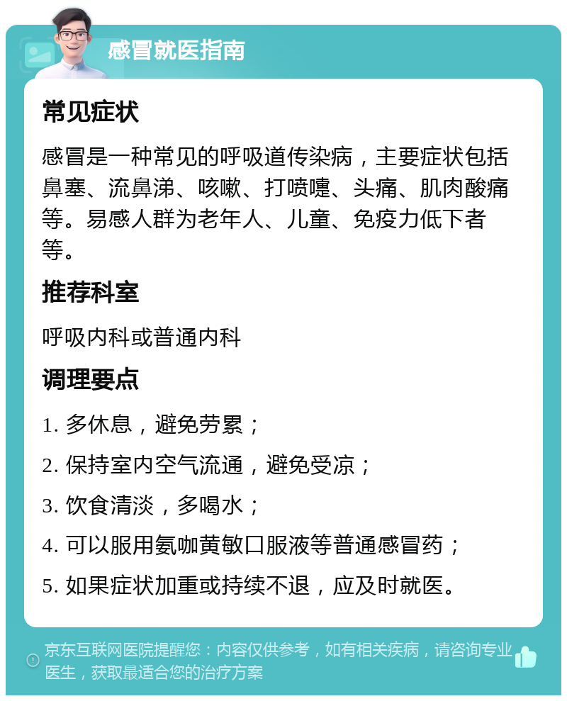 感冒就医指南 常见症状 感冒是一种常见的呼吸道传染病，主要症状包括鼻塞、流鼻涕、咳嗽、打喷嚏、头痛、肌肉酸痛等。易感人群为老年人、儿童、免疫力低下者等。 推荐科室 呼吸内科或普通内科 调理要点 1. 多休息，避免劳累； 2. 保持室内空气流通，避免受凉； 3. 饮食清淡，多喝水； 4. 可以服用氨咖黄敏口服液等普通感冒药； 5. 如果症状加重或持续不退，应及时就医。