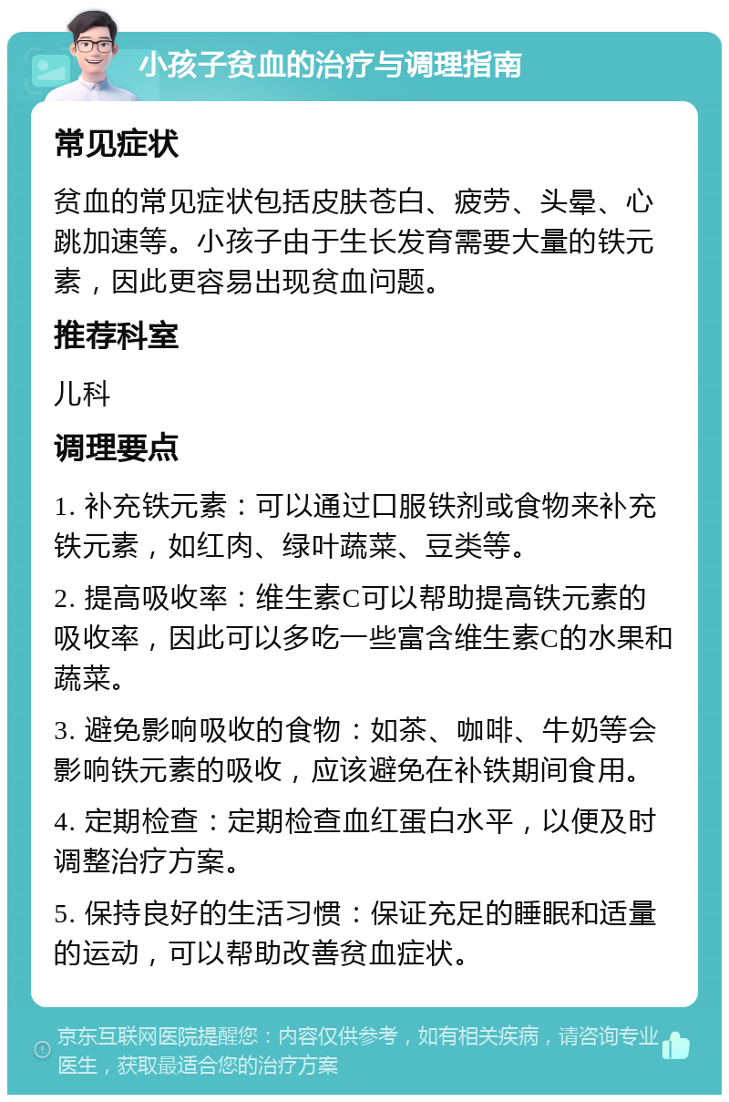 小孩子贫血的治疗与调理指南 常见症状 贫血的常见症状包括皮肤苍白、疲劳、头晕、心跳加速等。小孩子由于生长发育需要大量的铁元素，因此更容易出现贫血问题。 推荐科室 儿科 调理要点 1. 补充铁元素：可以通过口服铁剂或食物来补充铁元素，如红肉、绿叶蔬菜、豆类等。 2. 提高吸收率：维生素C可以帮助提高铁元素的吸收率，因此可以多吃一些富含维生素C的水果和蔬菜。 3. 避免影响吸收的食物：如茶、咖啡、牛奶等会影响铁元素的吸收，应该避免在补铁期间食用。 4. 定期检查：定期检查血红蛋白水平，以便及时调整治疗方案。 5. 保持良好的生活习惯：保证充足的睡眠和适量的运动，可以帮助改善贫血症状。