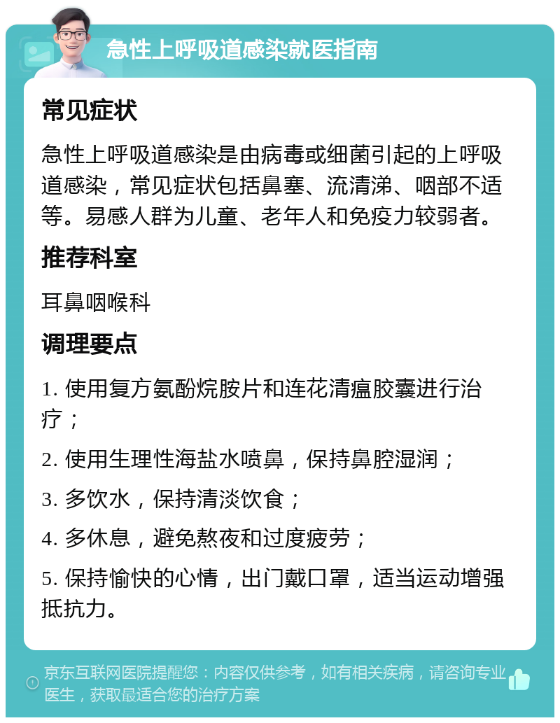 急性上呼吸道感染就医指南 常见症状 急性上呼吸道感染是由病毒或细菌引起的上呼吸道感染，常见症状包括鼻塞、流清涕、咽部不适等。易感人群为儿童、老年人和免疫力较弱者。 推荐科室 耳鼻咽喉科 调理要点 1. 使用复方氨酚烷胺片和连花清瘟胶囊进行治疗； 2. 使用生理性海盐水喷鼻，保持鼻腔湿润； 3. 多饮水，保持清淡饮食； 4. 多休息，避免熬夜和过度疲劳； 5. 保持愉快的心情，出门戴口罩，适当运动增强抵抗力。