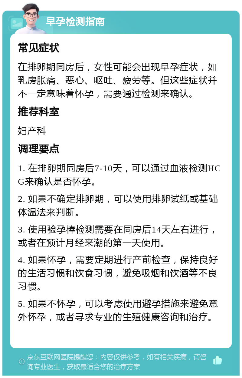 早孕检测指南 常见症状 在排卵期同房后，女性可能会出现早孕症状，如乳房胀痛、恶心、呕吐、疲劳等。但这些症状并不一定意味着怀孕，需要通过检测来确认。 推荐科室 妇产科 调理要点 1. 在排卵期同房后7-10天，可以通过血液检测HCG来确认是否怀孕。 2. 如果不确定排卵期，可以使用排卵试纸或基础体温法来判断。 3. 使用验孕棒检测需要在同房后14天左右进行，或者在预计月经来潮的第一天使用。 4. 如果怀孕，需要定期进行产前检查，保持良好的生活习惯和饮食习惯，避免吸烟和饮酒等不良习惯。 5. 如果不怀孕，可以考虑使用避孕措施来避免意外怀孕，或者寻求专业的生殖健康咨询和治疗。