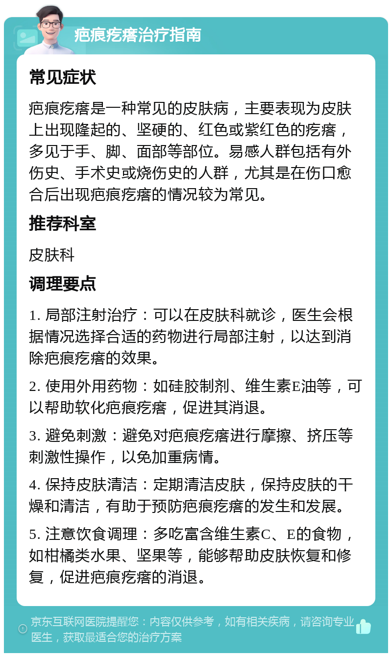 疤痕疙瘩治疗指南 常见症状 疤痕疙瘩是一种常见的皮肤病，主要表现为皮肤上出现隆起的、坚硬的、红色或紫红色的疙瘩，多见于手、脚、面部等部位。易感人群包括有外伤史、手术史或烧伤史的人群，尤其是在伤口愈合后出现疤痕疙瘩的情况较为常见。 推荐科室 皮肤科 调理要点 1. 局部注射治疗：可以在皮肤科就诊，医生会根据情况选择合适的药物进行局部注射，以达到消除疤痕疙瘩的效果。 2. 使用外用药物：如硅胶制剂、维生素E油等，可以帮助软化疤痕疙瘩，促进其消退。 3. 避免刺激：避免对疤痕疙瘩进行摩擦、挤压等刺激性操作，以免加重病情。 4. 保持皮肤清洁：定期清洁皮肤，保持皮肤的干燥和清洁，有助于预防疤痕疙瘩的发生和发展。 5. 注意饮食调理：多吃富含维生素C、E的食物，如柑橘类水果、坚果等，能够帮助皮肤恢复和修复，促进疤痕疙瘩的消退。