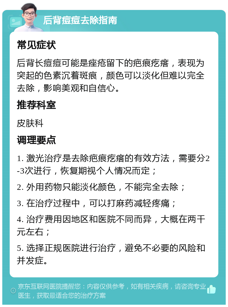 后背痘痘去除指南 常见症状 后背长痘痘可能是痤疮留下的疤痕疙瘩，表现为突起的色素沉着斑痕，颜色可以淡化但难以完全去除，影响美观和自信心。 推荐科室 皮肤科 调理要点 1. 激光治疗是去除疤痕疙瘩的有效方法，需要分2-3次进行，恢复期视个人情况而定； 2. 外用药物只能淡化颜色，不能完全去除； 3. 在治疗过程中，可以打麻药减轻疼痛； 4. 治疗费用因地区和医院不同而异，大概在两千元左右； 5. 选择正规医院进行治疗，避免不必要的风险和并发症。