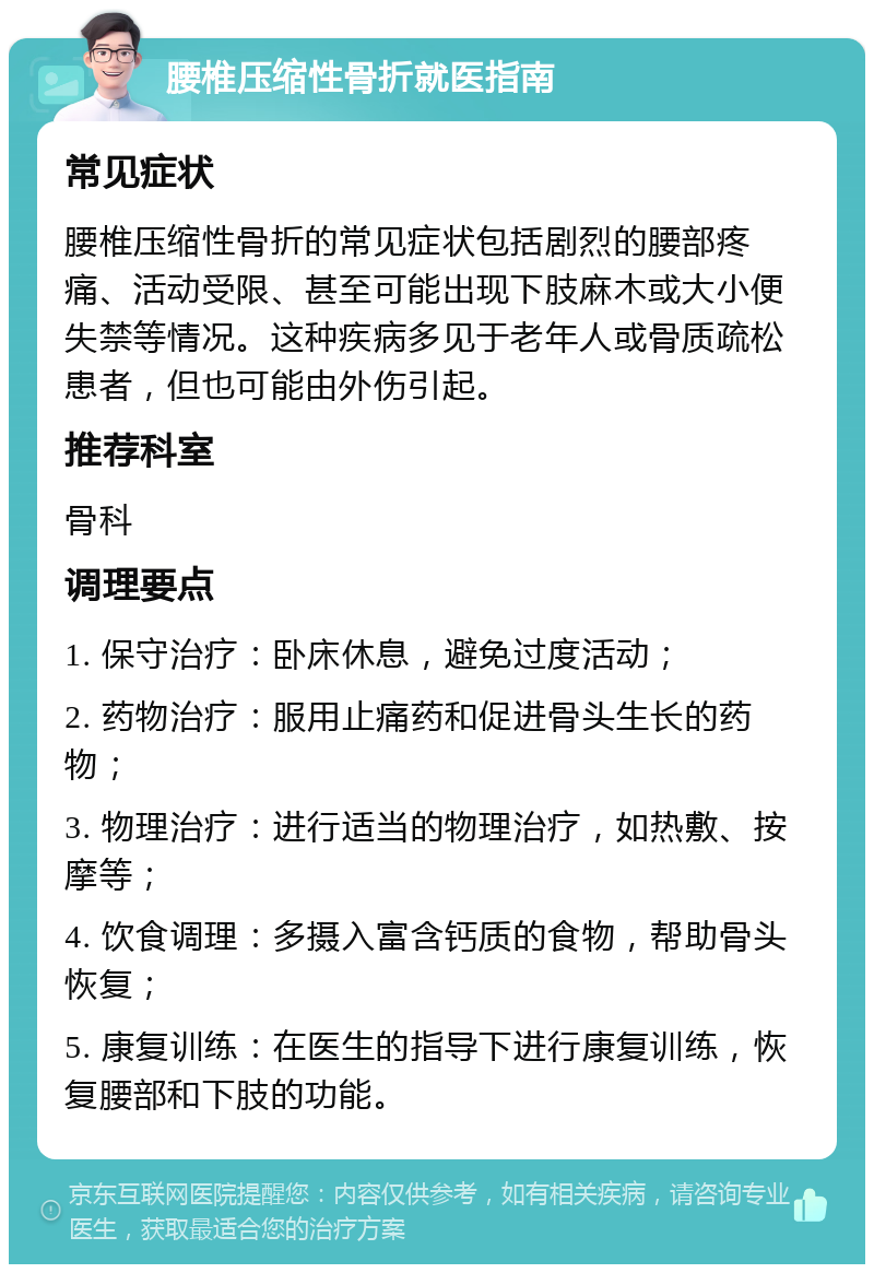 腰椎压缩性骨折就医指南 常见症状 腰椎压缩性骨折的常见症状包括剧烈的腰部疼痛、活动受限、甚至可能出现下肢麻木或大小便失禁等情况。这种疾病多见于老年人或骨质疏松患者，但也可能由外伤引起。 推荐科室 骨科 调理要点 1. 保守治疗：卧床休息，避免过度活动； 2. 药物治疗：服用止痛药和促进骨头生长的药物； 3. 物理治疗：进行适当的物理治疗，如热敷、按摩等； 4. 饮食调理：多摄入富含钙质的食物，帮助骨头恢复； 5. 康复训练：在医生的指导下进行康复训练，恢复腰部和下肢的功能。