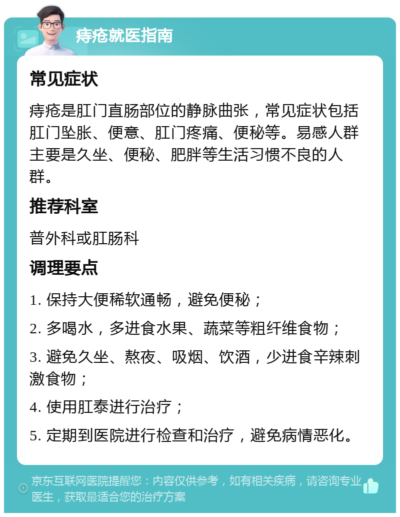 痔疮就医指南 常见症状 痔疮是肛门直肠部位的静脉曲张，常见症状包括肛门坠胀、便意、肛门疼痛、便秘等。易感人群主要是久坐、便秘、肥胖等生活习惯不良的人群。 推荐科室 普外科或肛肠科 调理要点 1. 保持大便稀软通畅，避免便秘； 2. 多喝水，多进食水果、蔬菜等粗纤维食物； 3. 避免久坐、熬夜、吸烟、饮酒，少进食辛辣刺激食物； 4. 使用肛泰进行治疗； 5. 定期到医院进行检查和治疗，避免病情恶化。