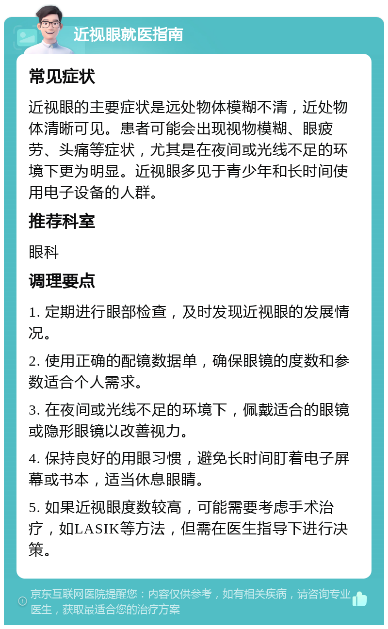 近视眼就医指南 常见症状 近视眼的主要症状是远处物体模糊不清，近处物体清晰可见。患者可能会出现视物模糊、眼疲劳、头痛等症状，尤其是在夜间或光线不足的环境下更为明显。近视眼多见于青少年和长时间使用电子设备的人群。 推荐科室 眼科 调理要点 1. 定期进行眼部检查，及时发现近视眼的发展情况。 2. 使用正确的配镜数据单，确保眼镜的度数和参数适合个人需求。 3. 在夜间或光线不足的环境下，佩戴适合的眼镜或隐形眼镜以改善视力。 4. 保持良好的用眼习惯，避免长时间盯着电子屏幕或书本，适当休息眼睛。 5. 如果近视眼度数较高，可能需要考虑手术治疗，如LASIK等方法，但需在医生指导下进行决策。